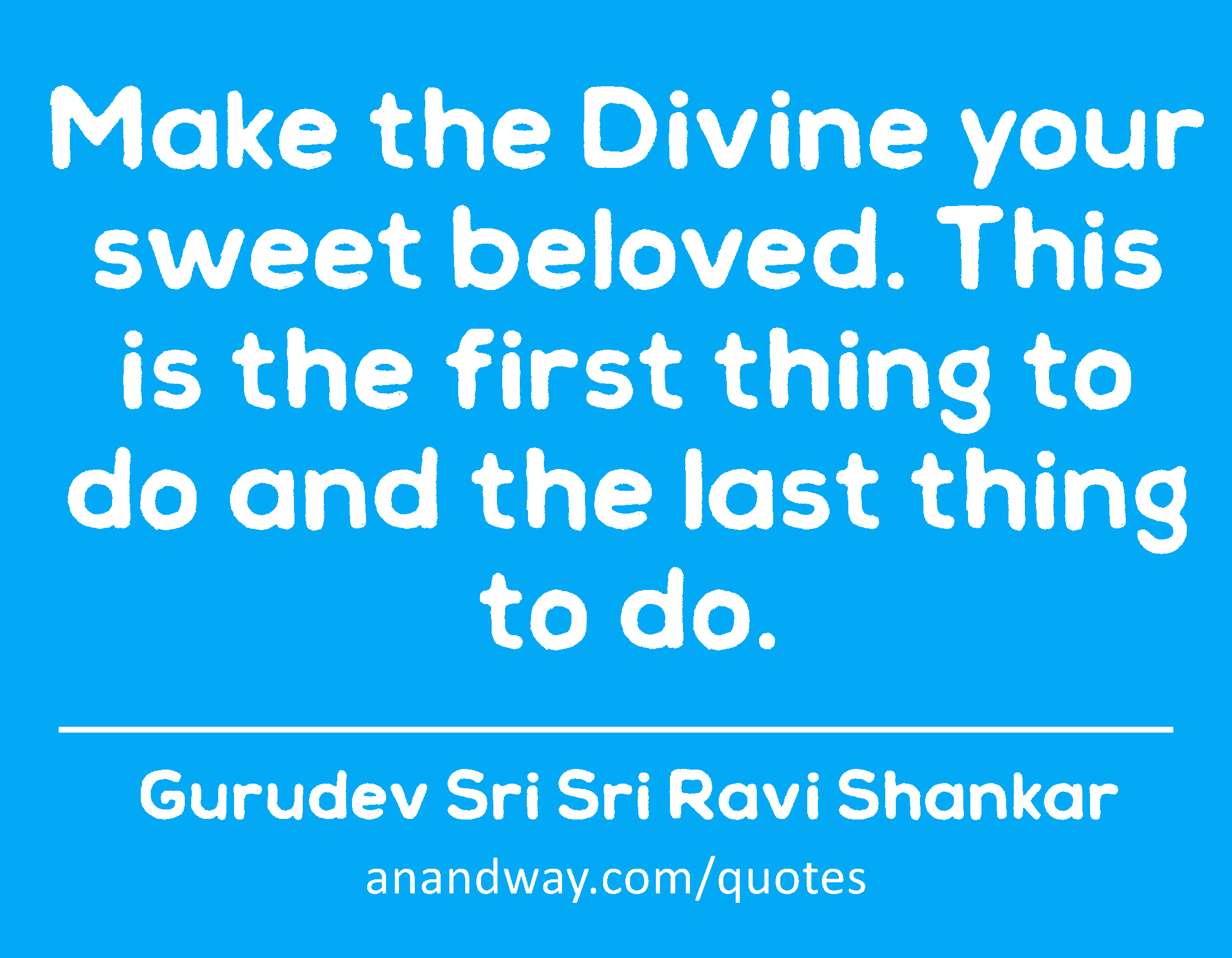 Make the Divine your sweet beloved. This is the first thing to do and the last thing to do. 
 -Gurudev Sri Sri Ravi Shankar