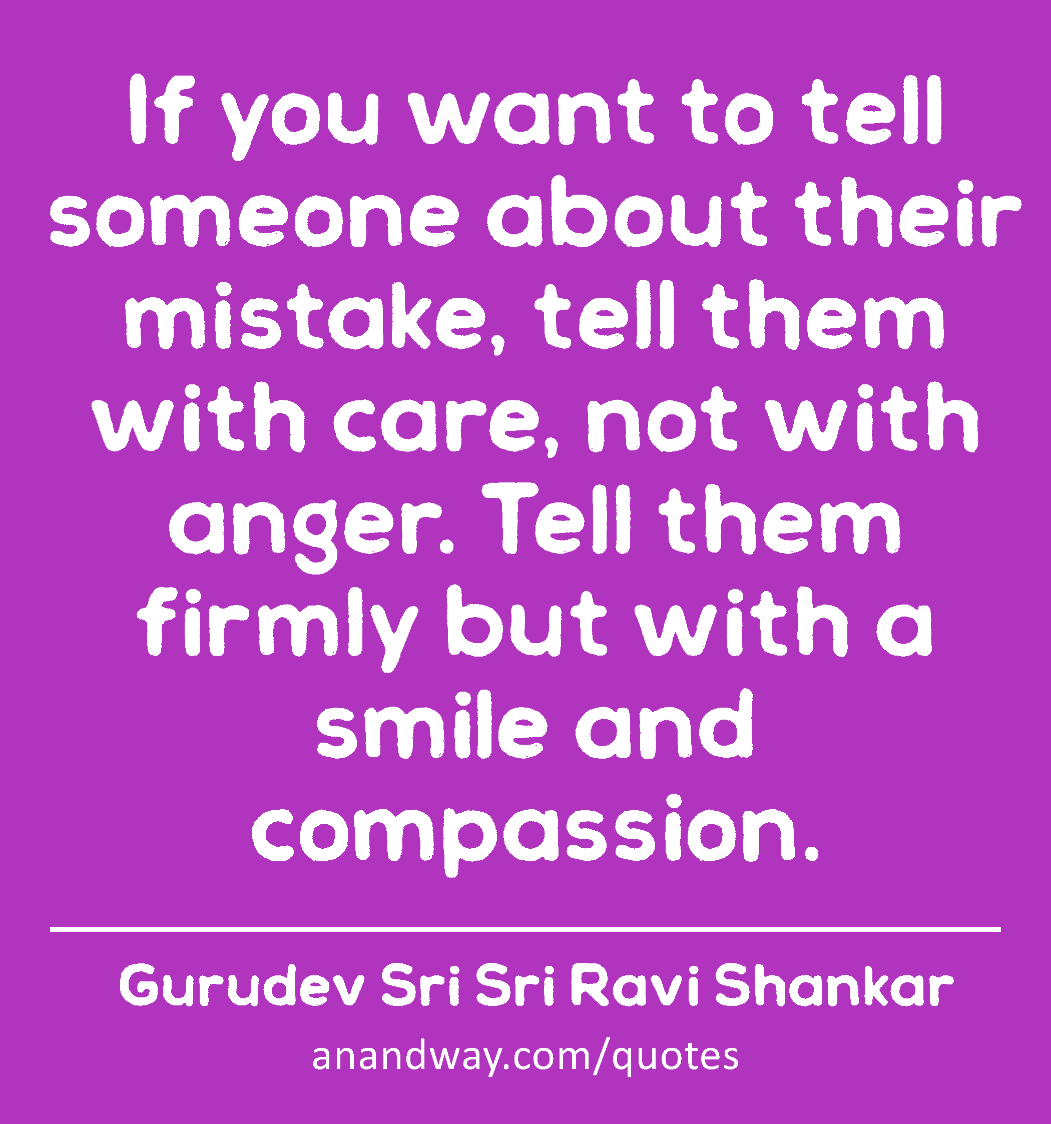 If you want to tell someone about their mistake, tell them with care, not with anger. Tell them
 -Gurudev Sri Sri Ravi Shankar