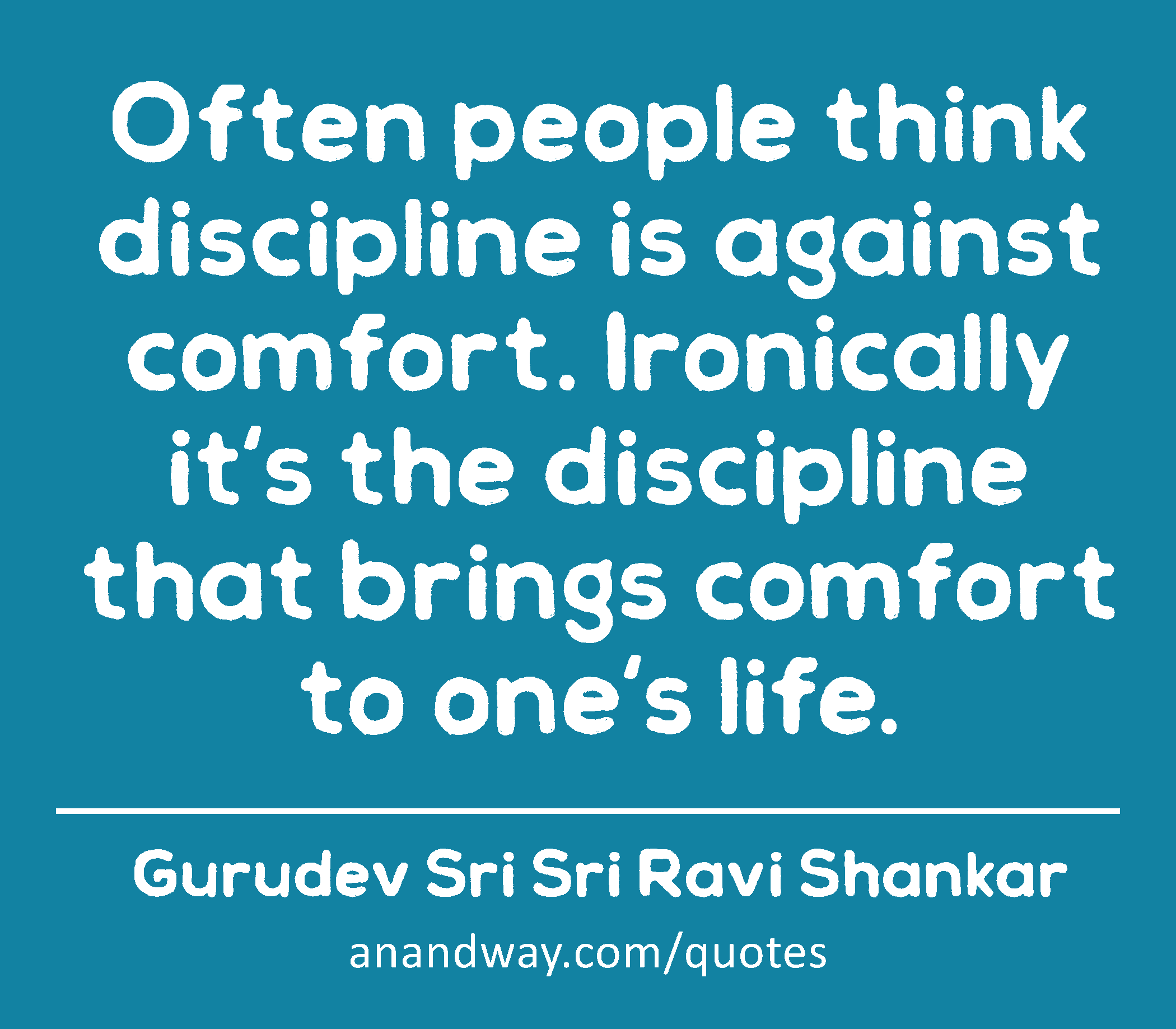 Often people think discipline is against comfort. Ironically it's the discipline that brings
 -Gurudev Sri Sri Ravi Shankar