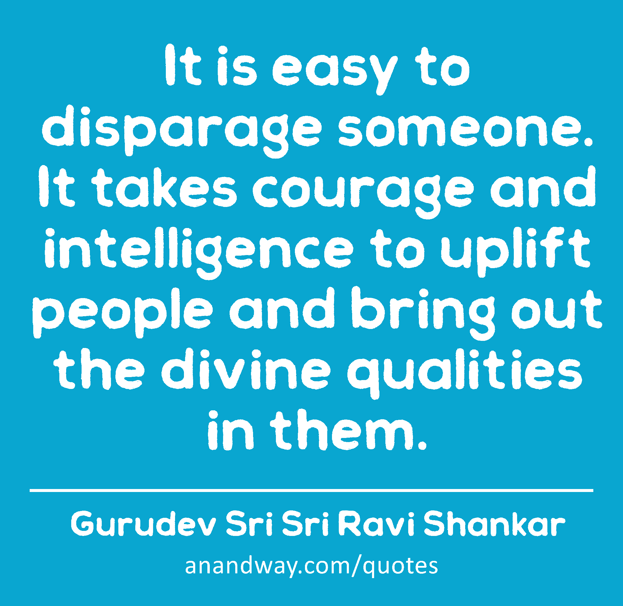 It is easy to disparage someone. It takes courage and intelligence to uplift people and bring out
 -Gurudev Sri Sri Ravi Shankar