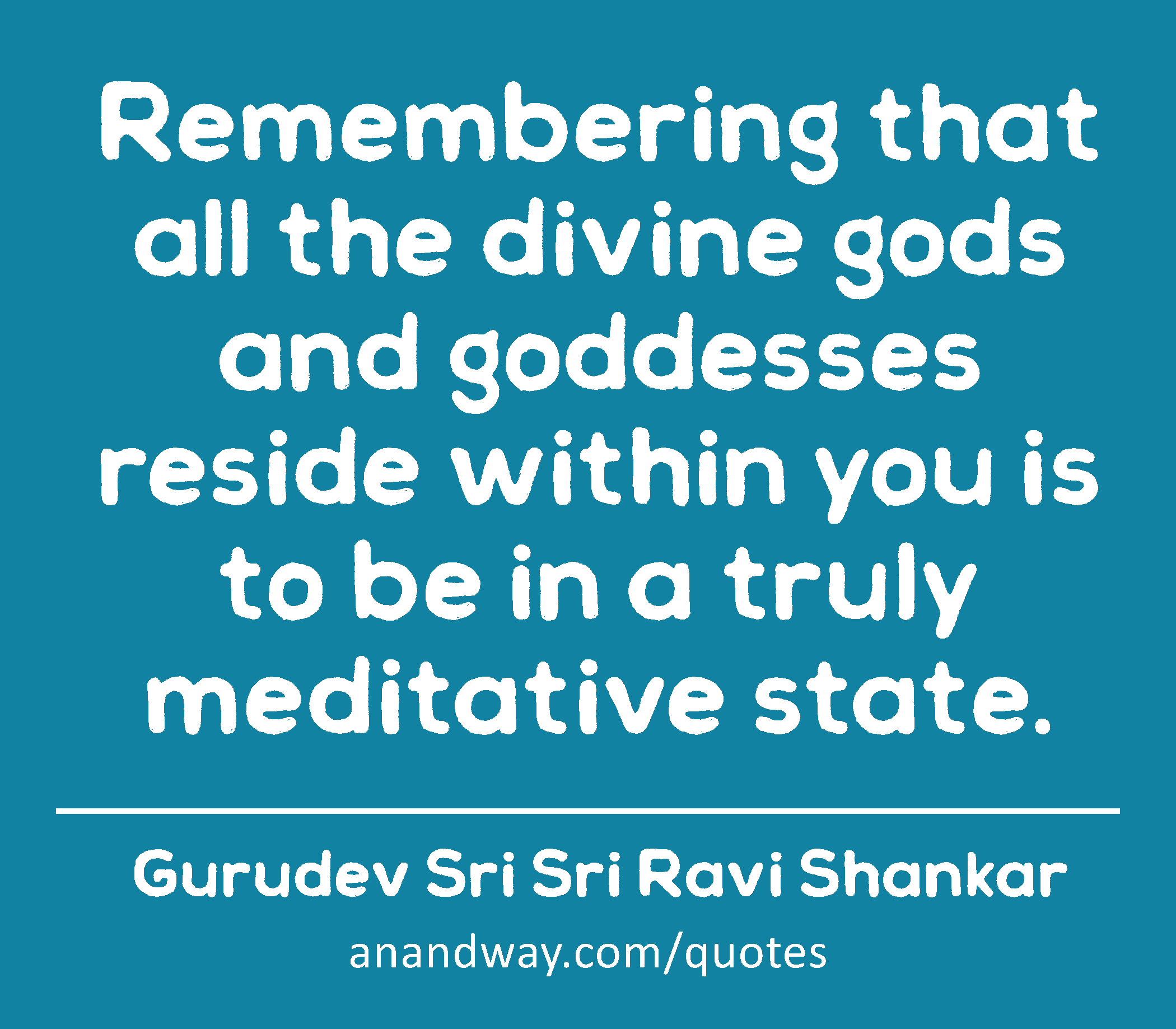 Remembering that all the divine gods and goddesses reside within you is to be in a truly meditative
 -Gurudev Sri Sri Ravi Shankar