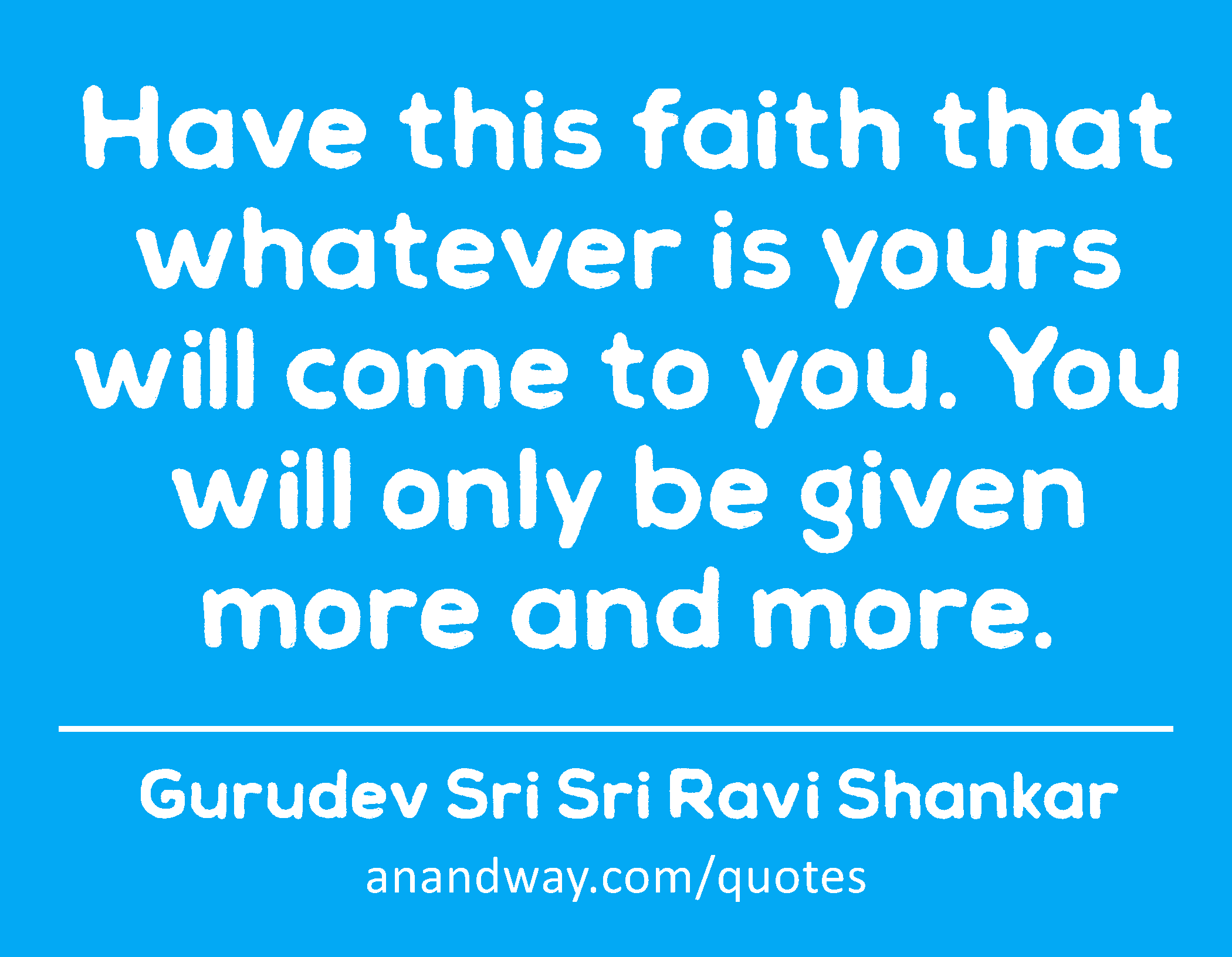 Have this faith that whatever is yours will come to you. You will only be given more and more. 
 -Gurudev Sri Sri Ravi Shankar