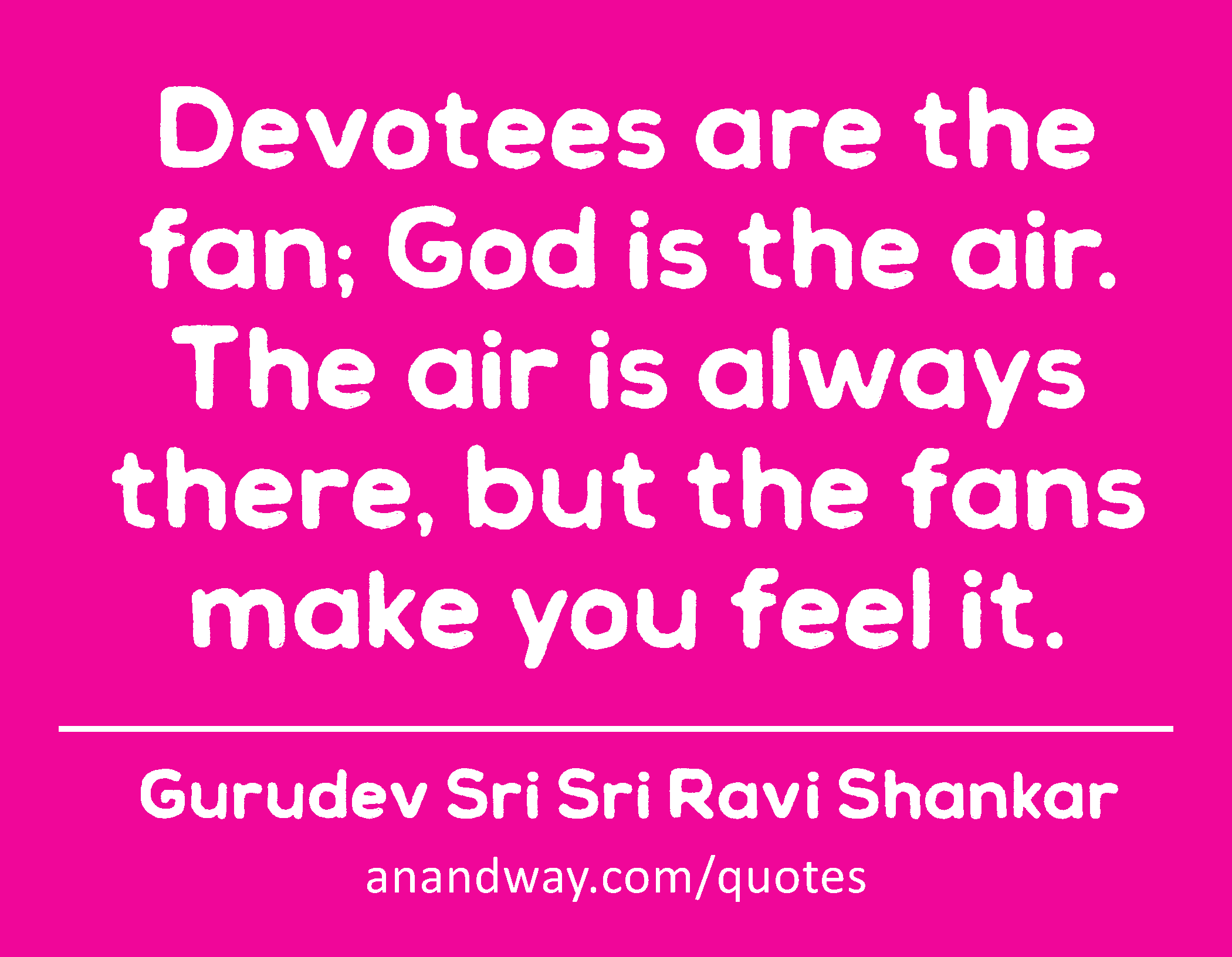 Devotees are the fan; God is the air. The air is always there, but the fans make you feel it. 
 -Gurudev Sri Sri Ravi Shankar