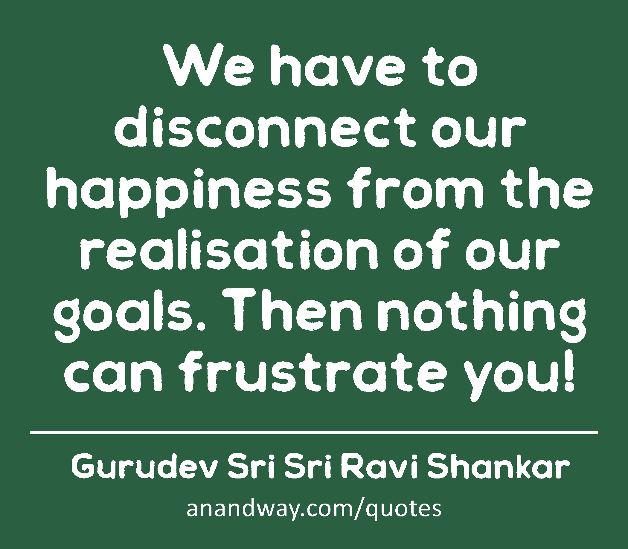 We have to disconnect our happiness from the realisation of our goals. Then nothing can frustrate
 -Gurudev Sri Sri Ravi Shankar