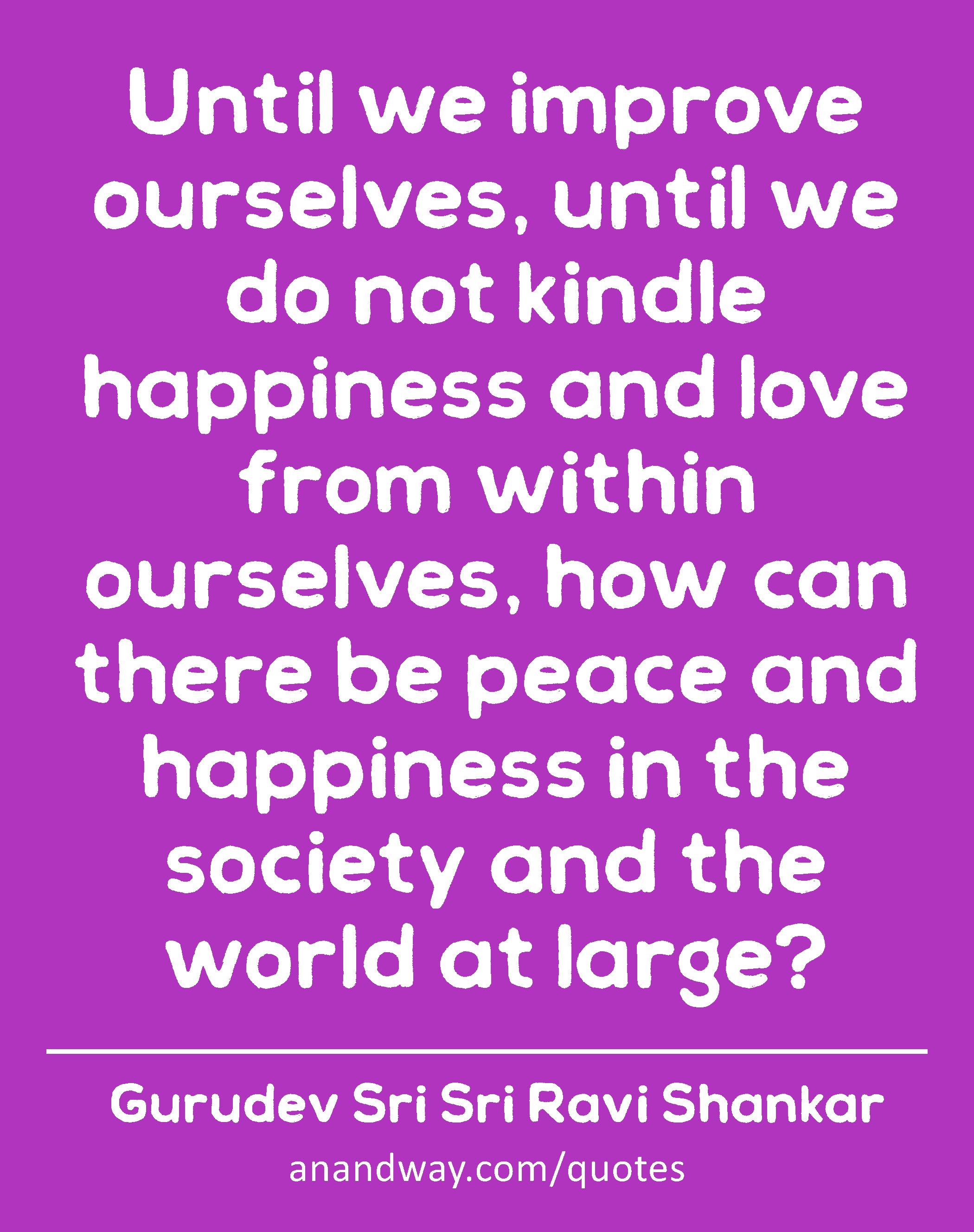 Until we improve ourselves, until we do not kindle happiness and love from within ourselves, how
 -Gurudev Sri Sri Ravi Shankar
