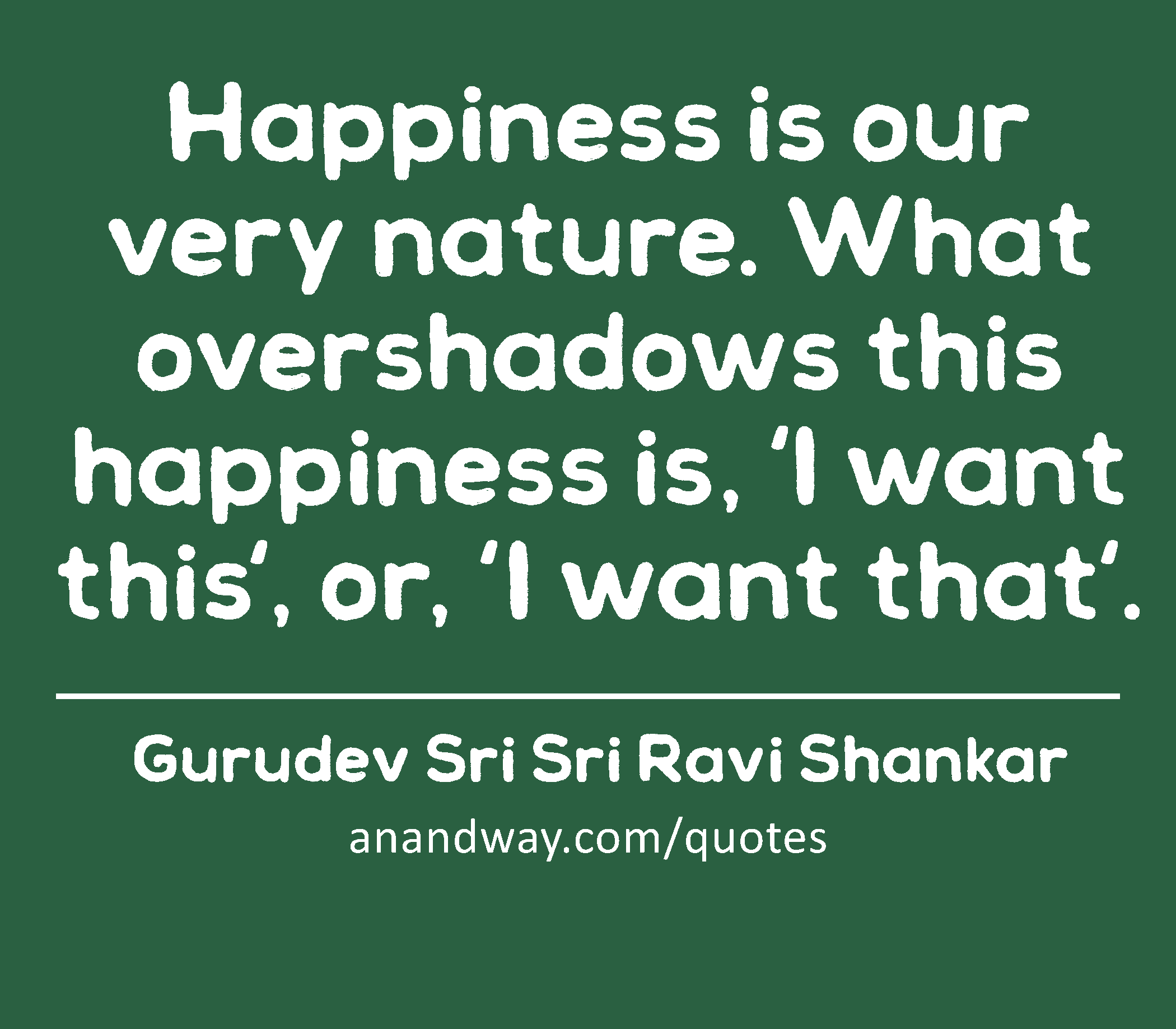 Happiness is our very nature. What overshadows this happiness is, ‘I want this', or, 'I want that'.
 -Gurudev Sri Sri Ravi Shankar