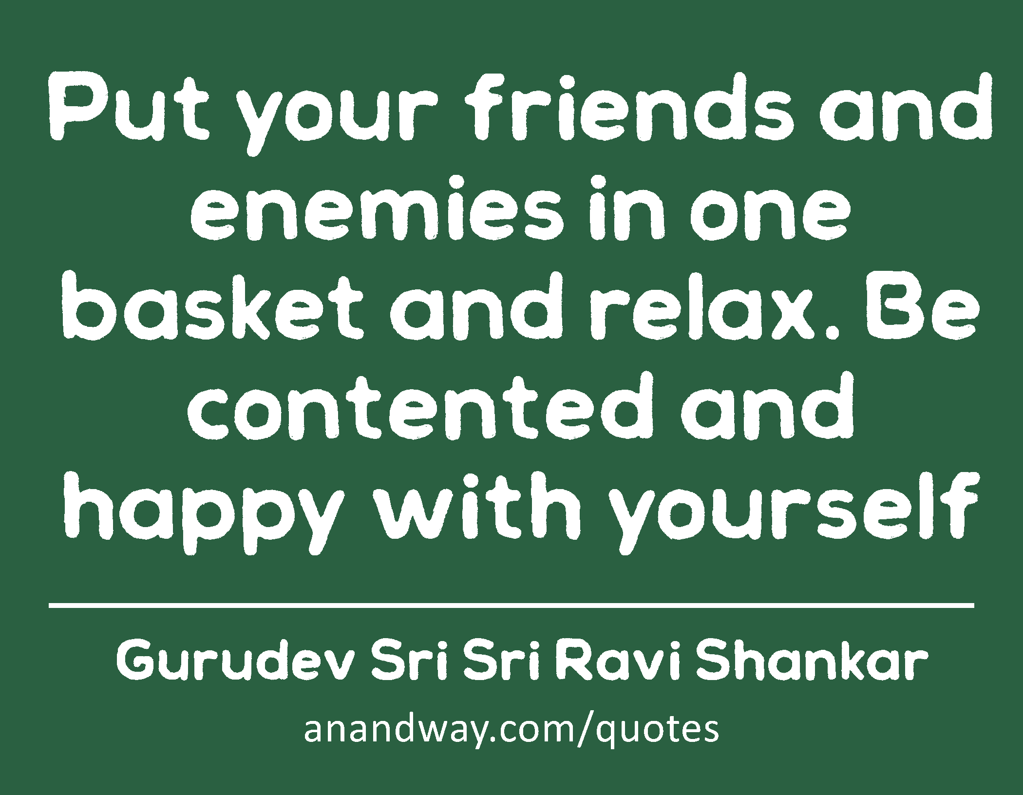 Put your friends and enemies in one basket and relax. Be contented and happy with yourself 
 -Gurudev Sri Sri Ravi Shankar