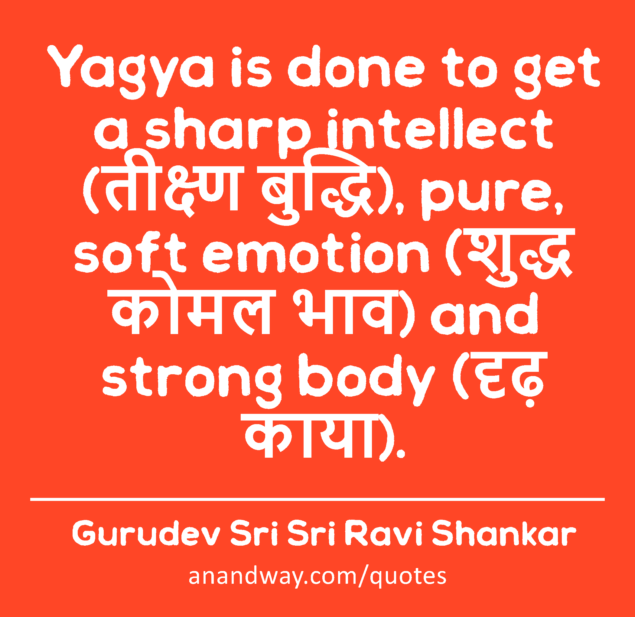 Yagya is done to get a sharp intellect (तीक्ष्ण बुद्धि), pure, soft emotion (शुद्ध कोमल भाव) and
 -Gurudev Sri Sri Ravi Shankar