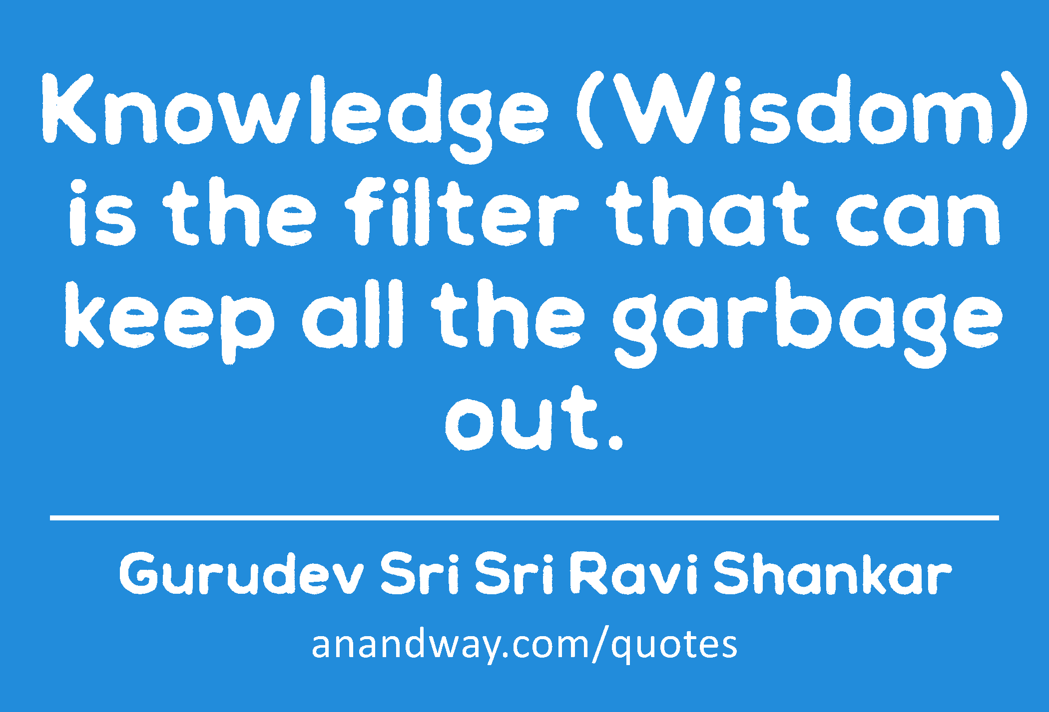 Knowledge (Wisdom) is the filter that can keep all the garbage out. 
 -Gurudev Sri Sri Ravi Shankar