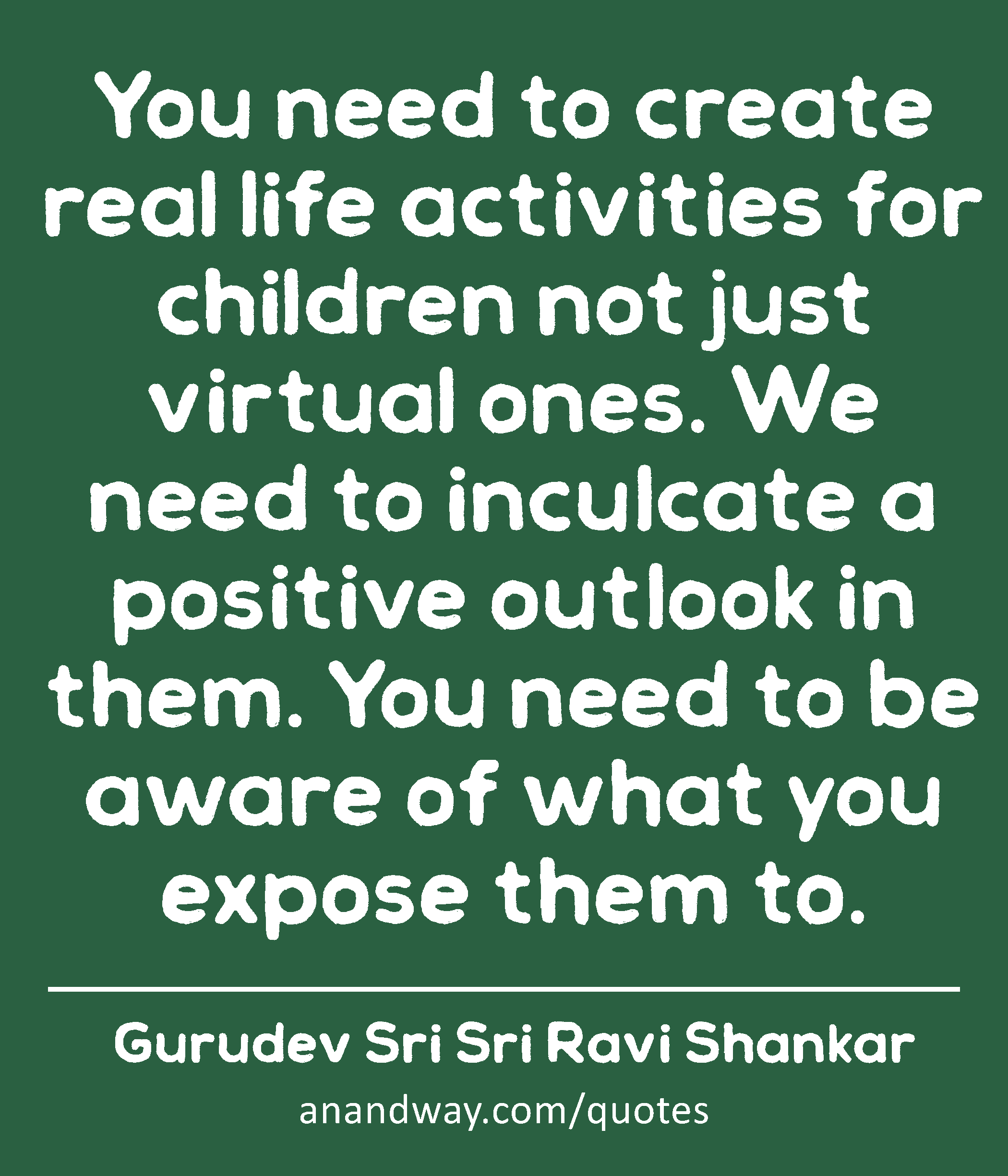 You need to create real life activities for children not just virtual ones. We need to inculcate a
 -Gurudev Sri Sri Ravi Shankar