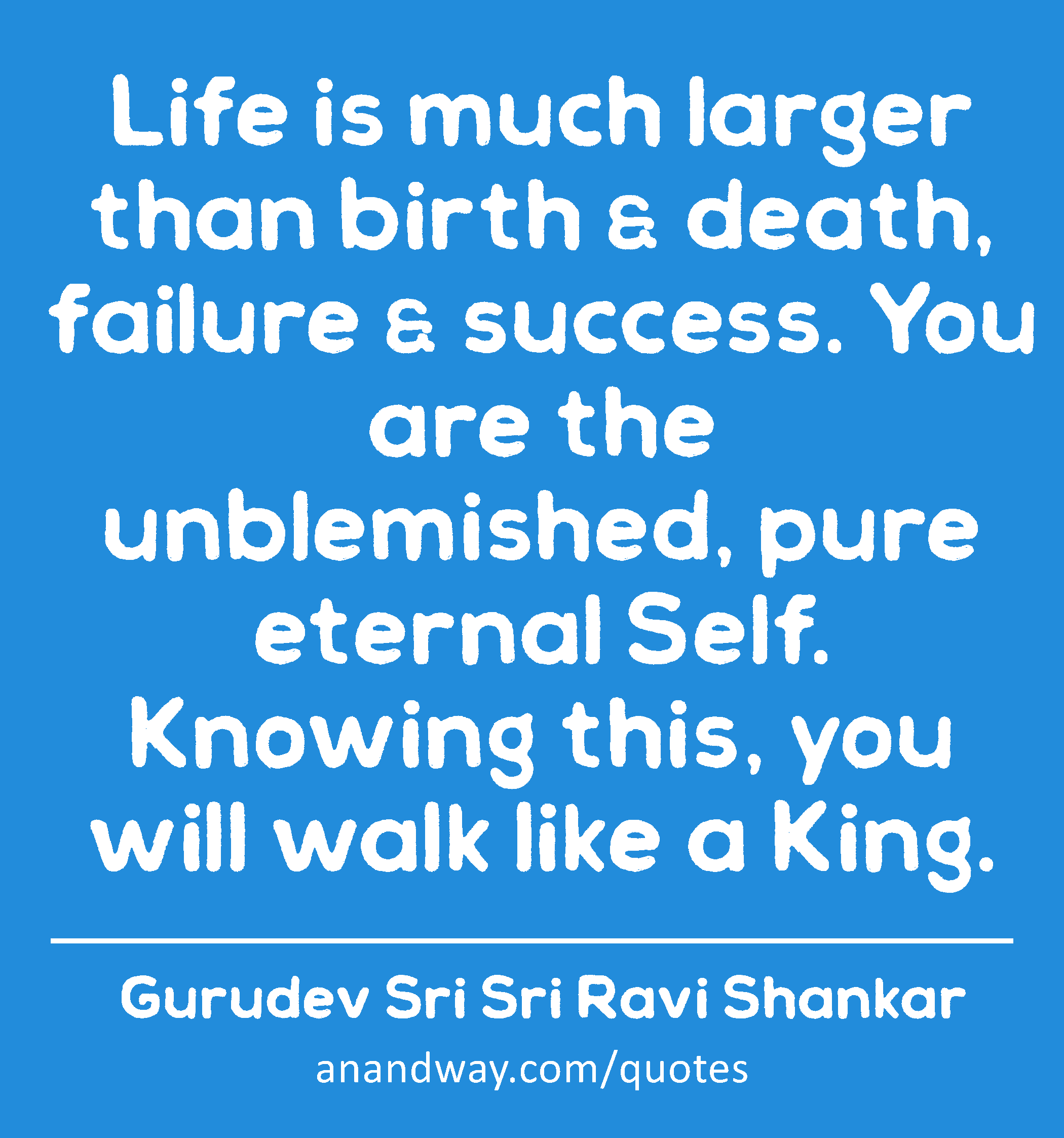 Life is much larger than birth & death, failure & success. You are the unblemished, pure eternal
 -Gurudev Sri Sri Ravi Shankar