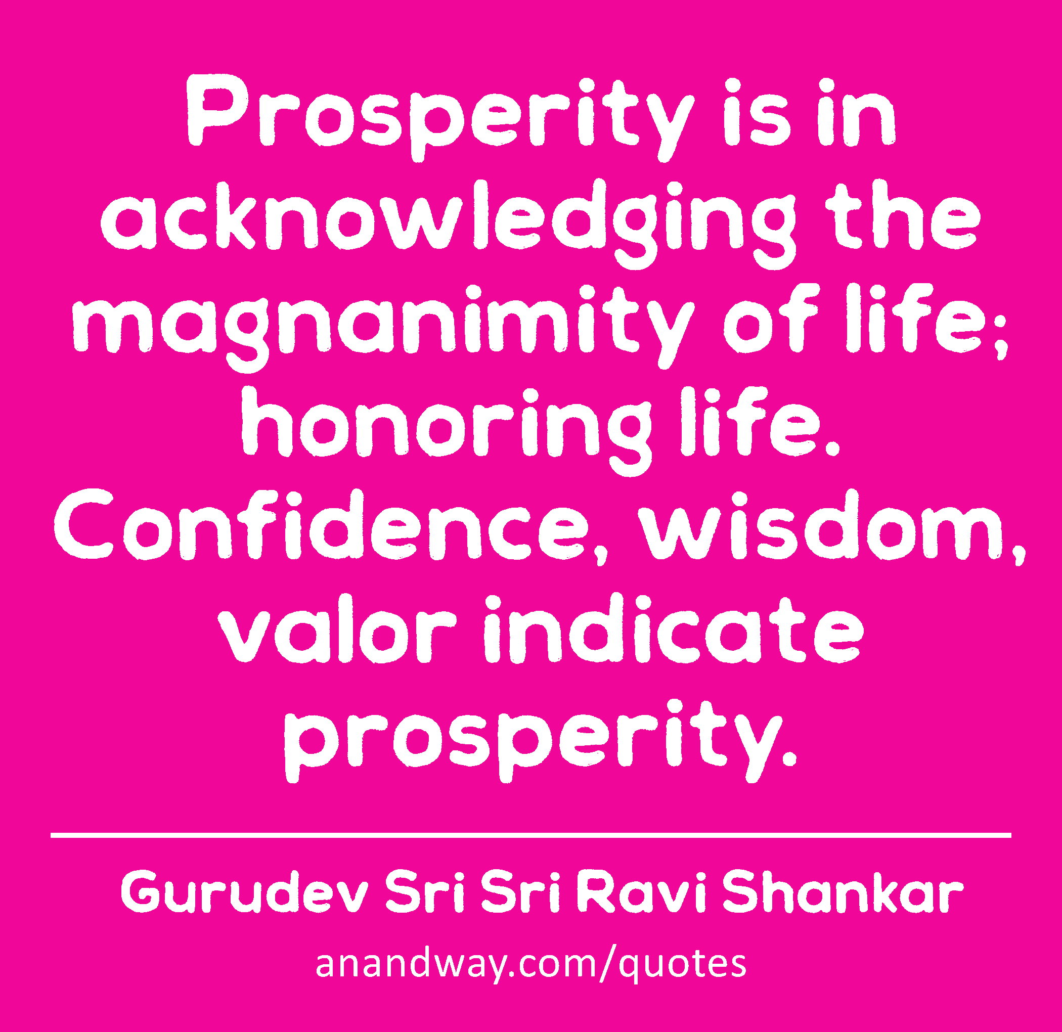 Prosperity is in acknowledging the magnanimity of life; honoring life. Confidence, wisdom, valor
 -Gurudev Sri Sri Ravi Shankar
