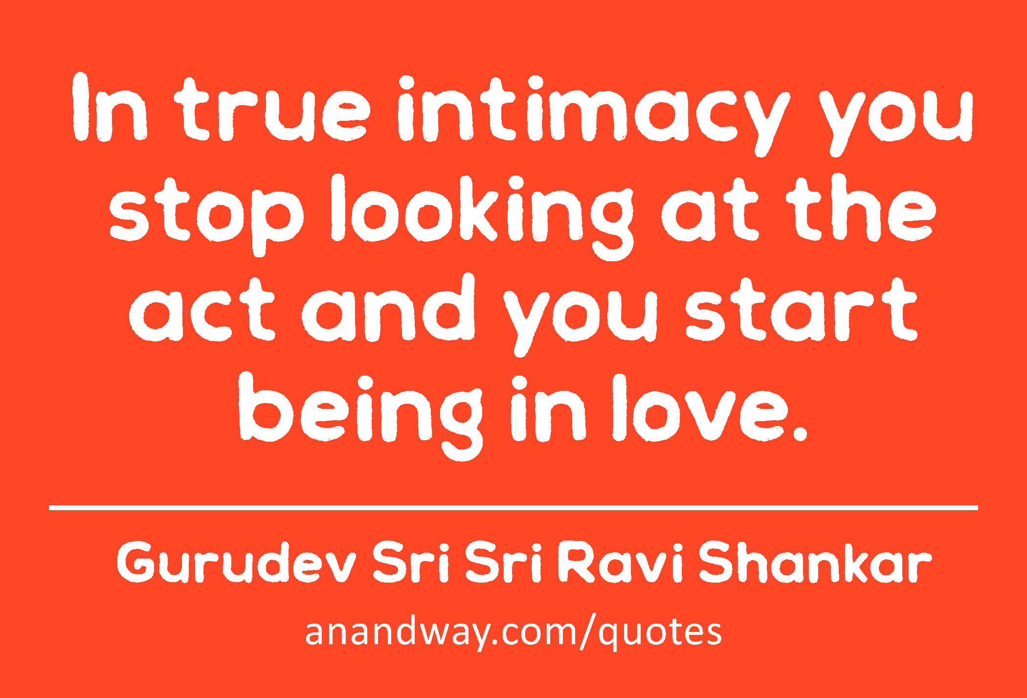 In true intimacy you stop looking at the act and you start being in love. 
 -Gurudev Sri Sri Ravi Shankar