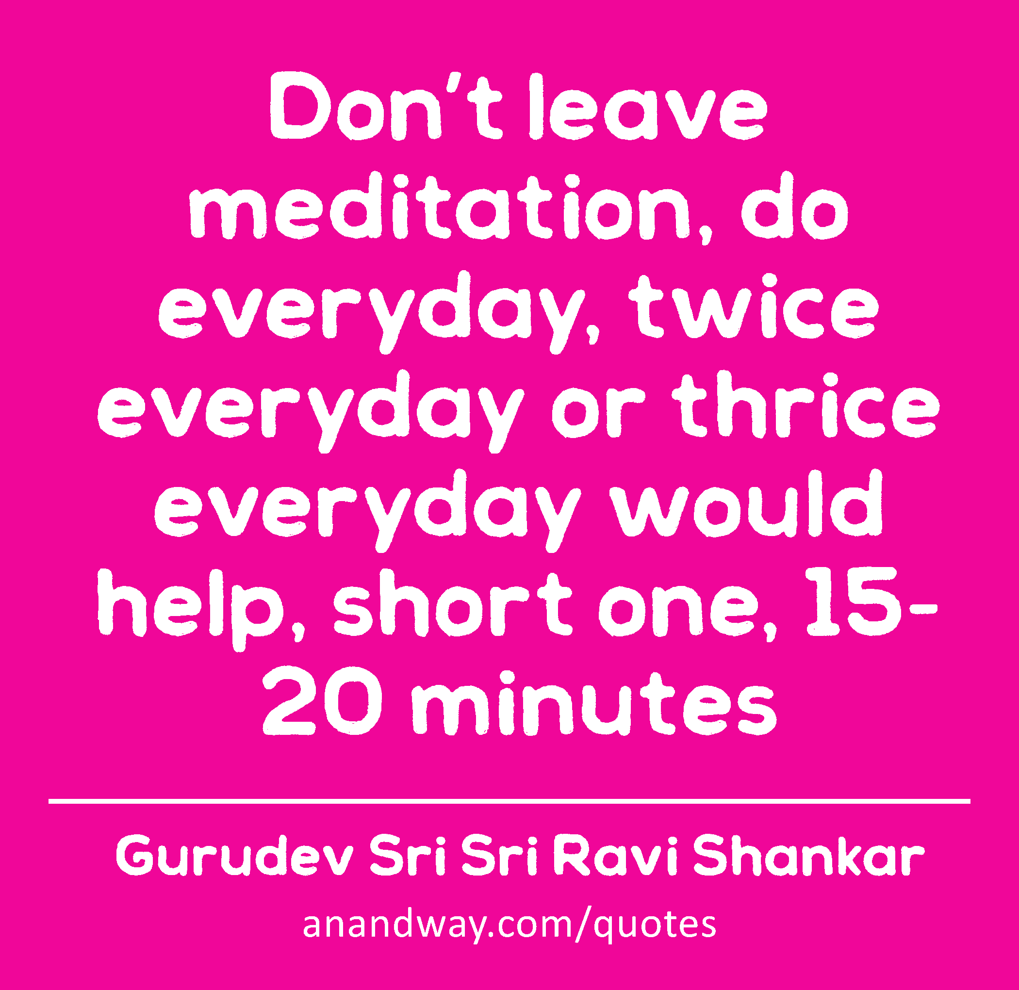 Don’t leave meditation, do everyday, twice everyday or thrice everyday would help, short one, 15-20
 -Gurudev Sri Sri Ravi Shankar