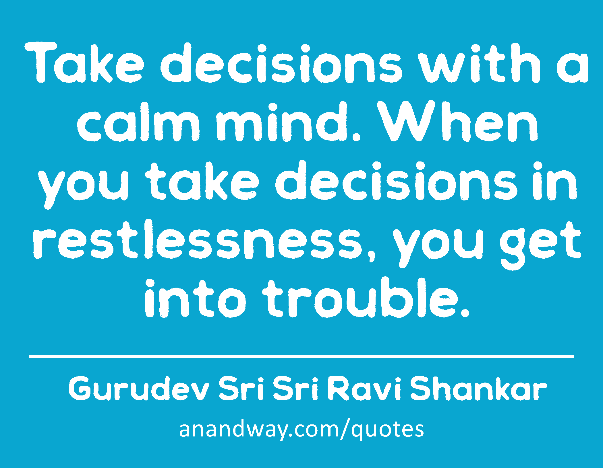 Take decisions with a calm mind. When you take decisions in restlessness, you get into trouble. 
 -Gurudev Sri Sri Ravi Shankar