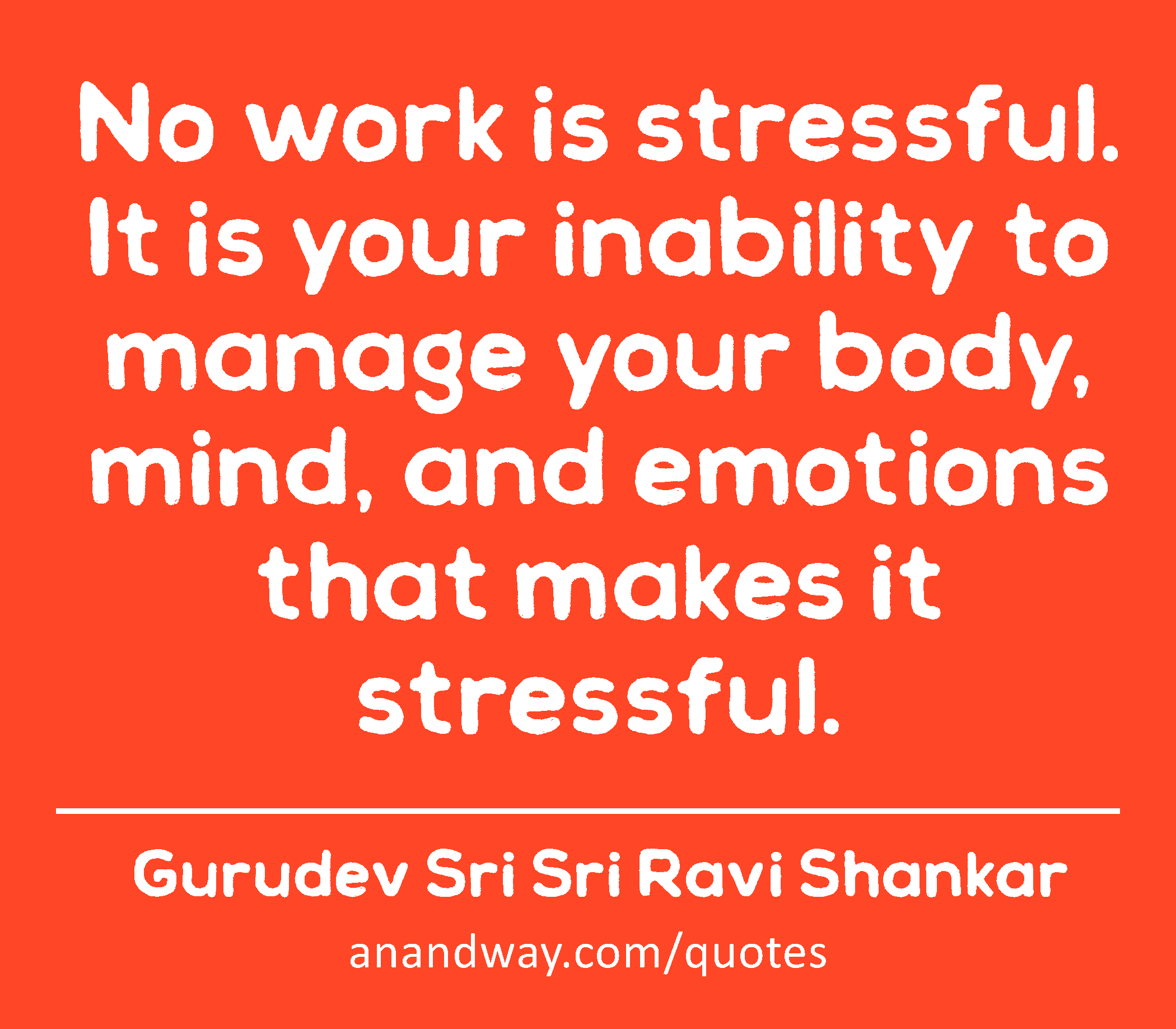 No work is stressful. It is your inability to manage your body, mind, and emotions that makes it
 -Gurudev Sri Sri Ravi Shankar