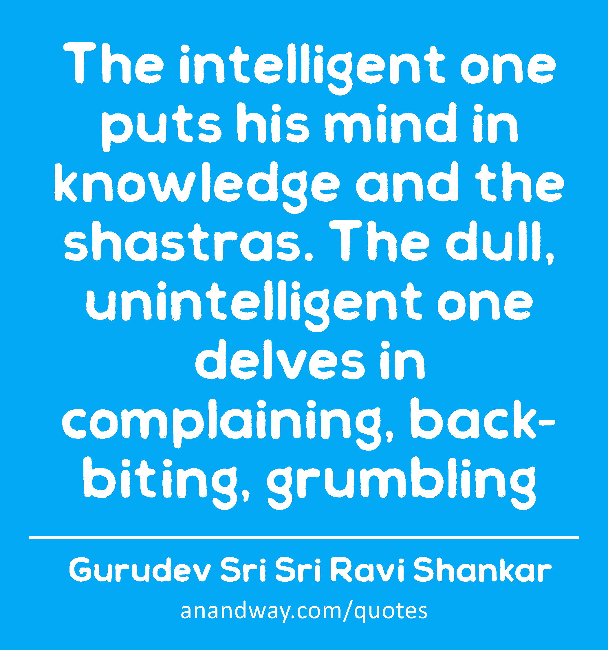 The intelligent one puts his mind in knowledge and the shastras. The dull, unintelligent one delves
 -Gurudev Sri Sri Ravi Shankar