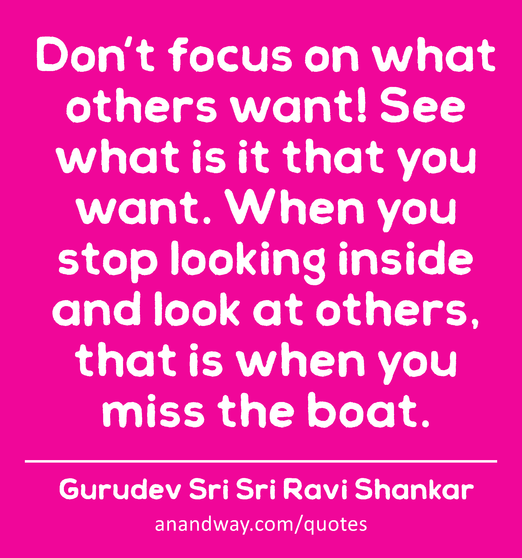 Don't focus on what others want! See what is it that you want. When you stop looking inside and
 -Gurudev Sri Sri Ravi Shankar