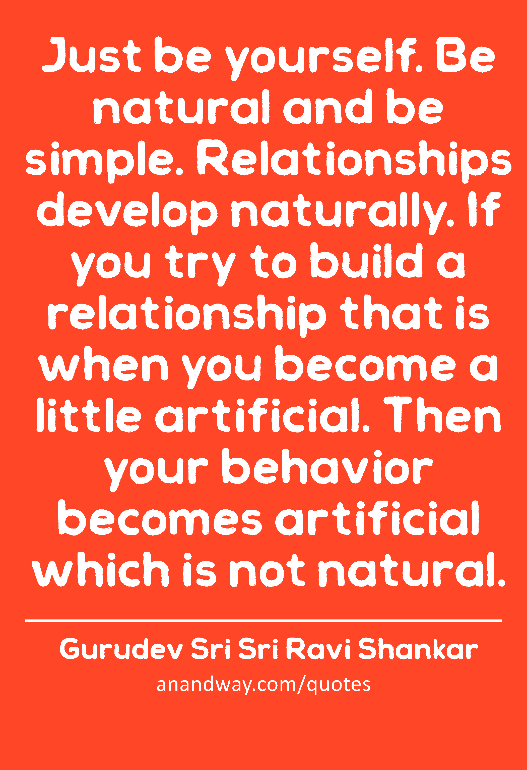 Just be yourself. Be natural and be simple. Relationships develop naturally. If you try to build a
 -Gurudev Sri Sri Ravi Shankar