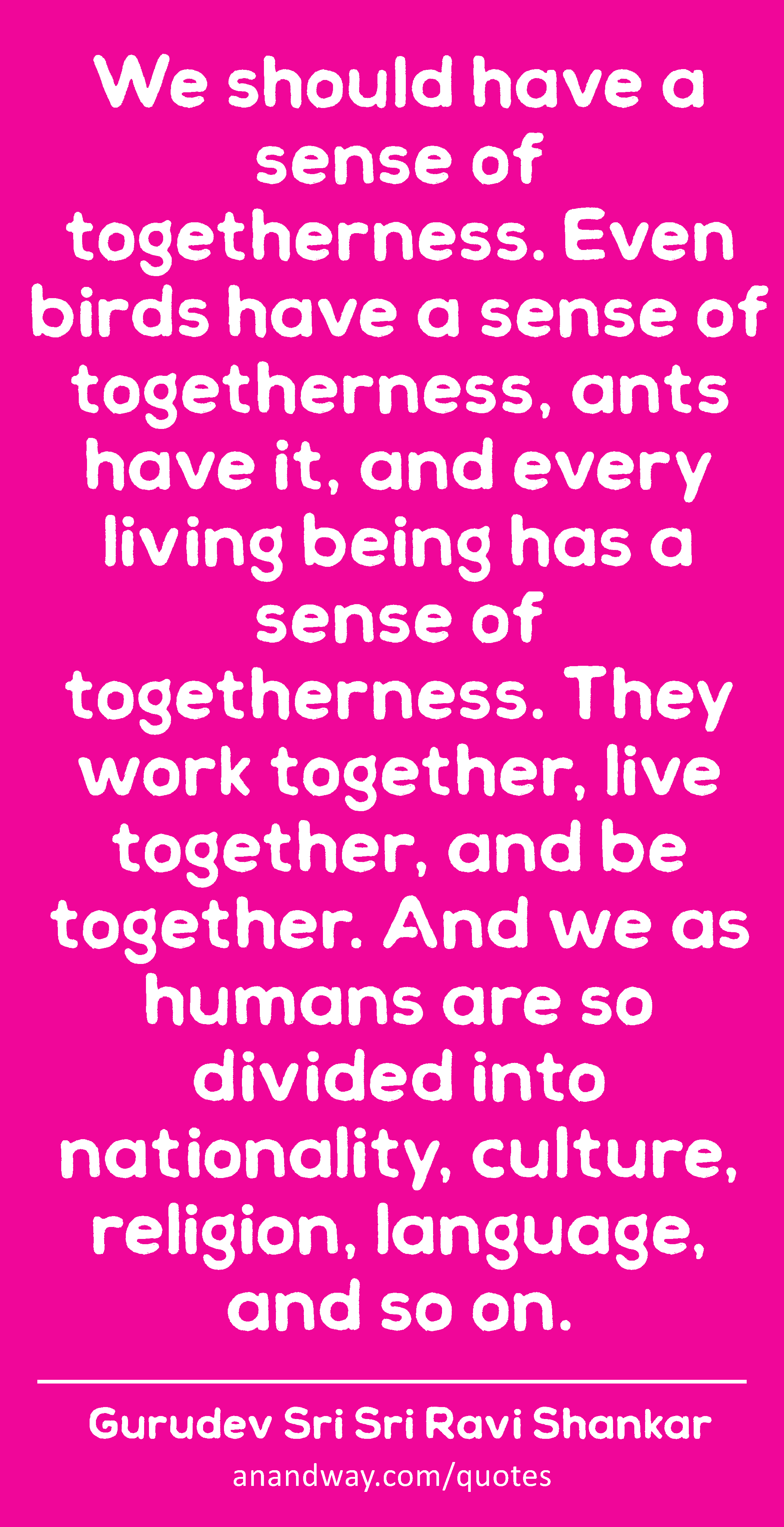 We should have a sense of togetherness. Even birds have a sense of togetherness, ants have it, and
 -Gurudev Sri Sri Ravi Shankar