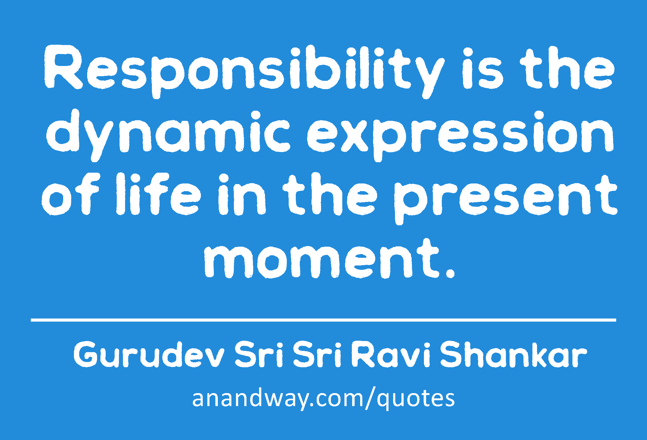 Responsibility is the dynamic expression of life in the present moment. 
 -Gurudev Sri Sri Ravi Shankar