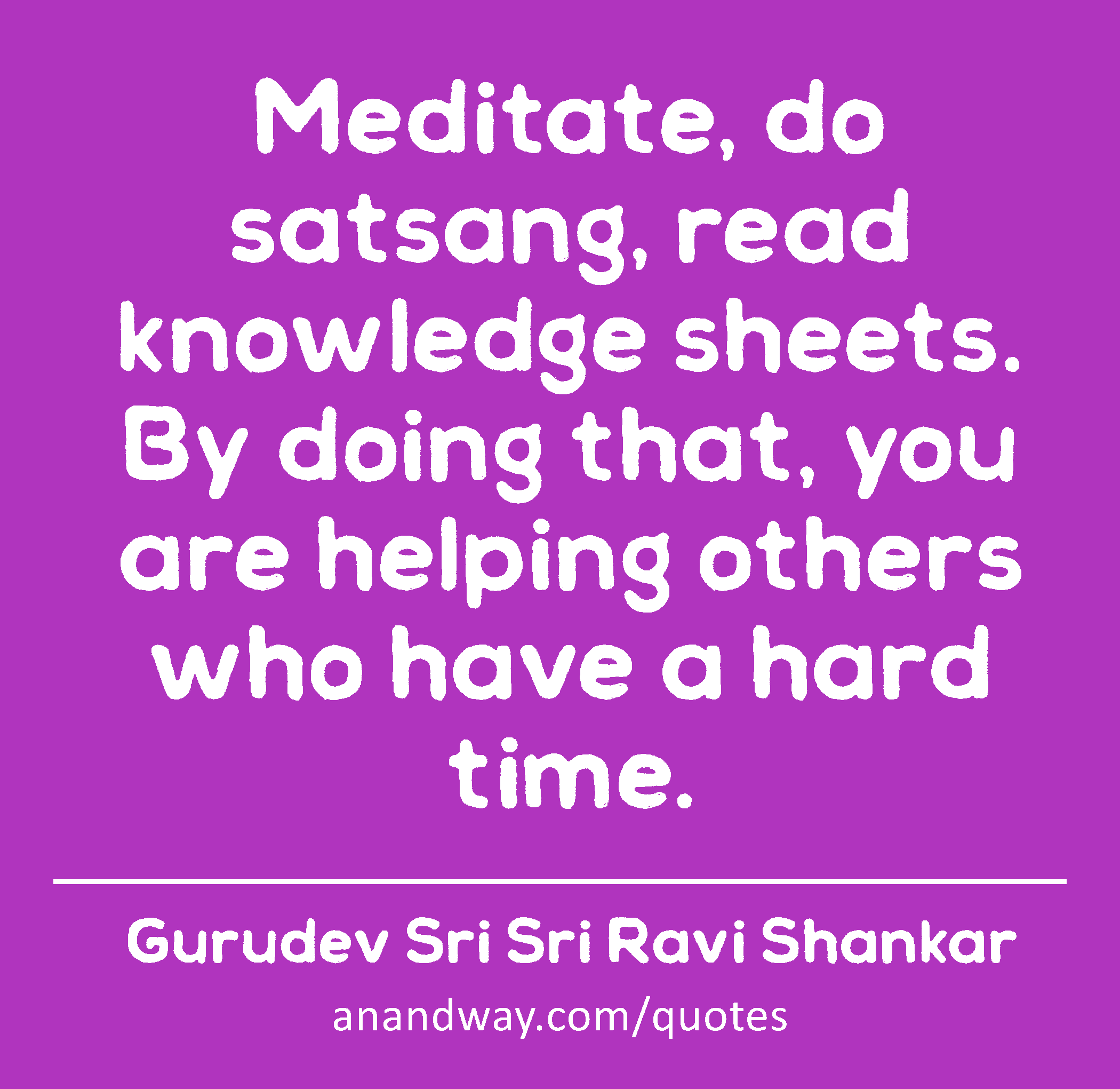 Meditate, do satsang, read knowledge sheets. By doing that, you are helping others who have a hard
 -Gurudev Sri Sri Ravi Shankar