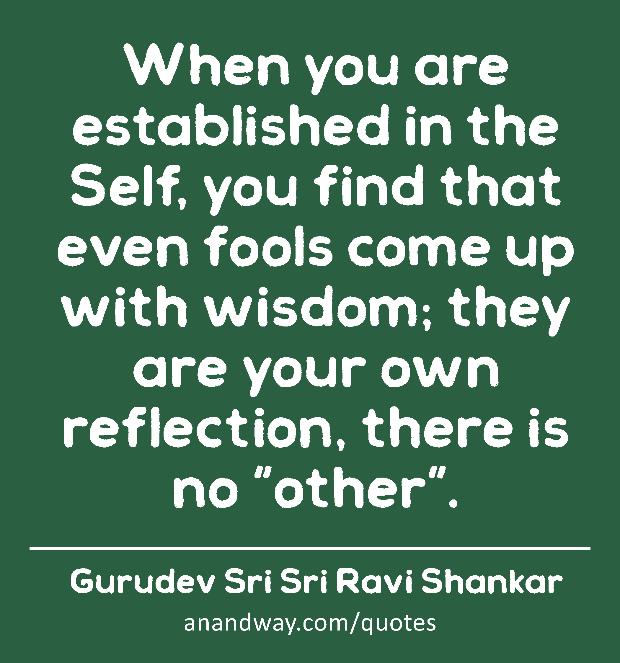 When you are established in the Self, you find that even fools come up with wisdom; they are your
 -Gurudev Sri Sri Ravi Shankar