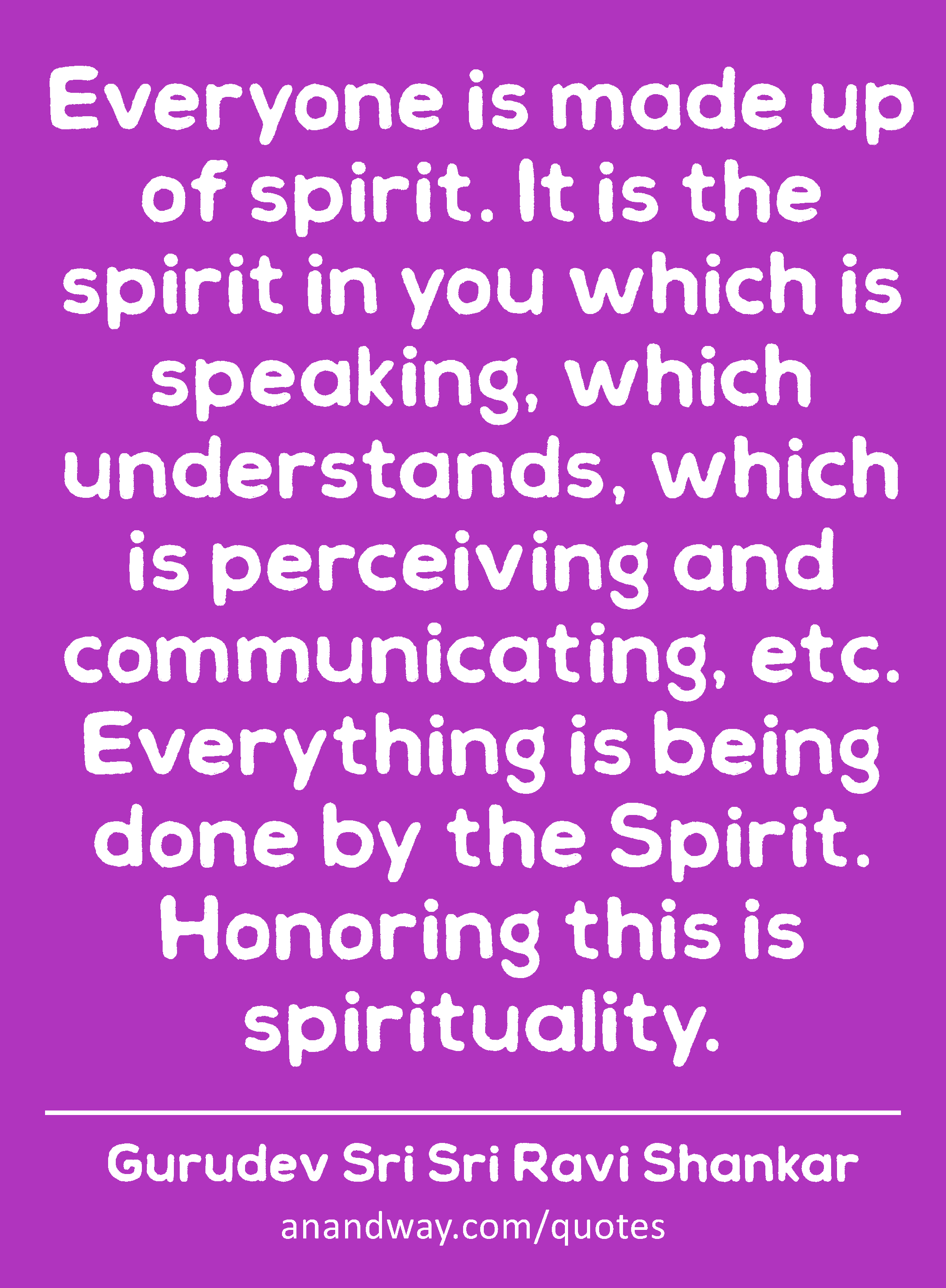 Everyone is made up of spirit. It is the spirit in you which is speaking, which understands, which
 -Gurudev Sri Sri Ravi Shankar