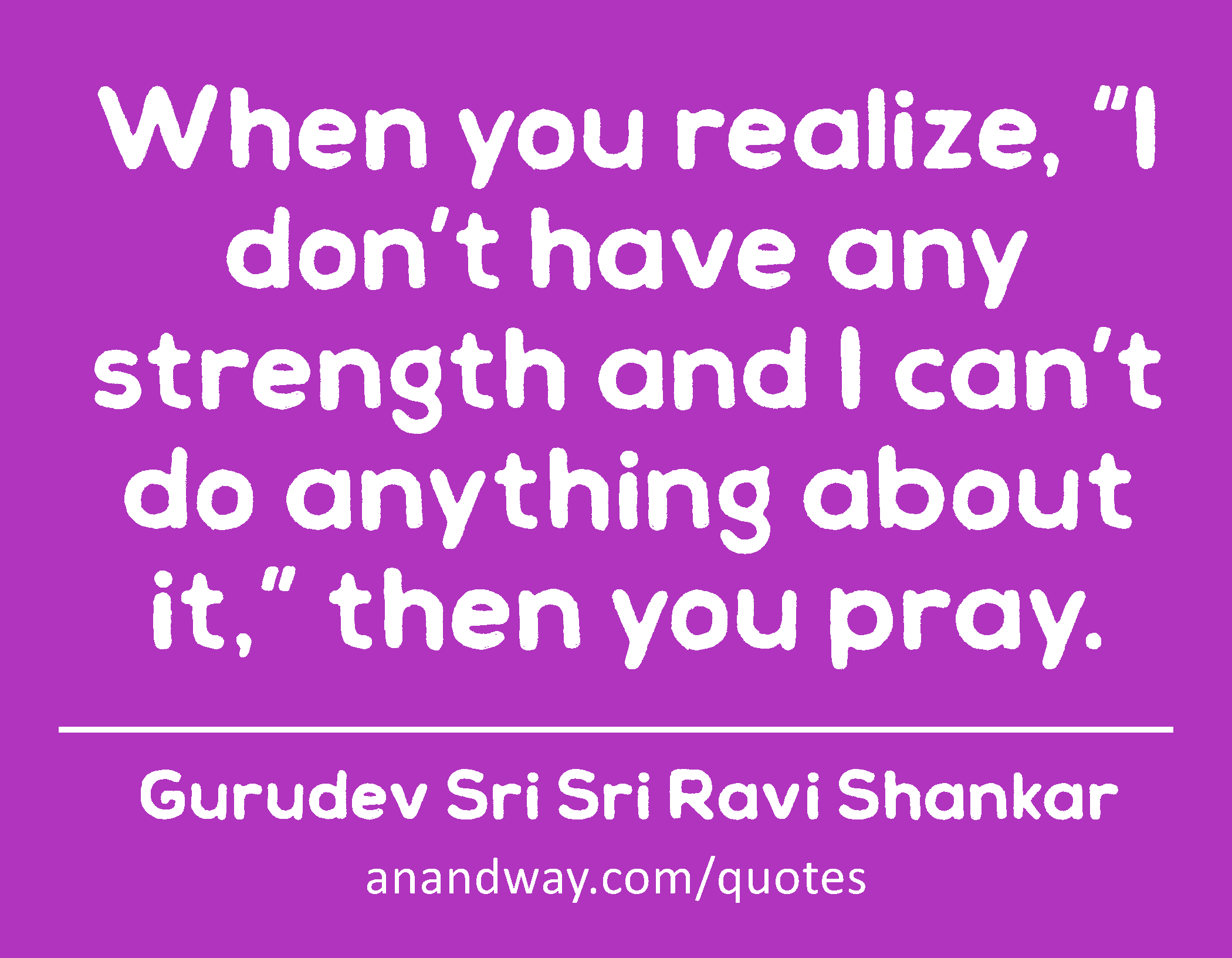 When you realize, “I don’t have any strength and I can’t do anything about it,” then you pray. 
 -Gurudev Sri Sri Ravi Shankar