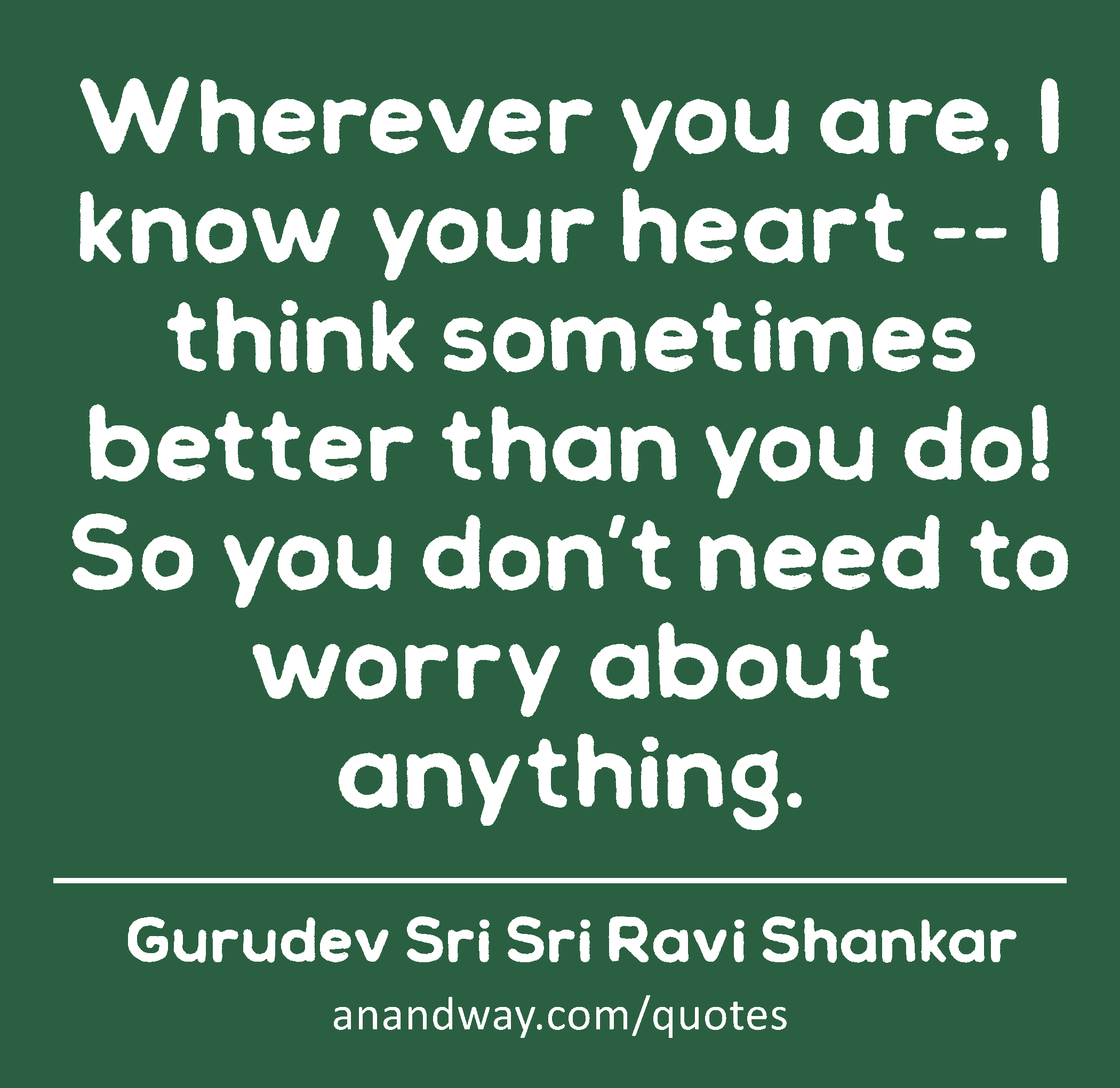Wherever you are, I know your heart -- I think sometimes better than you do! So you don’t need to
 -Gurudev Sri Sri Ravi Shankar