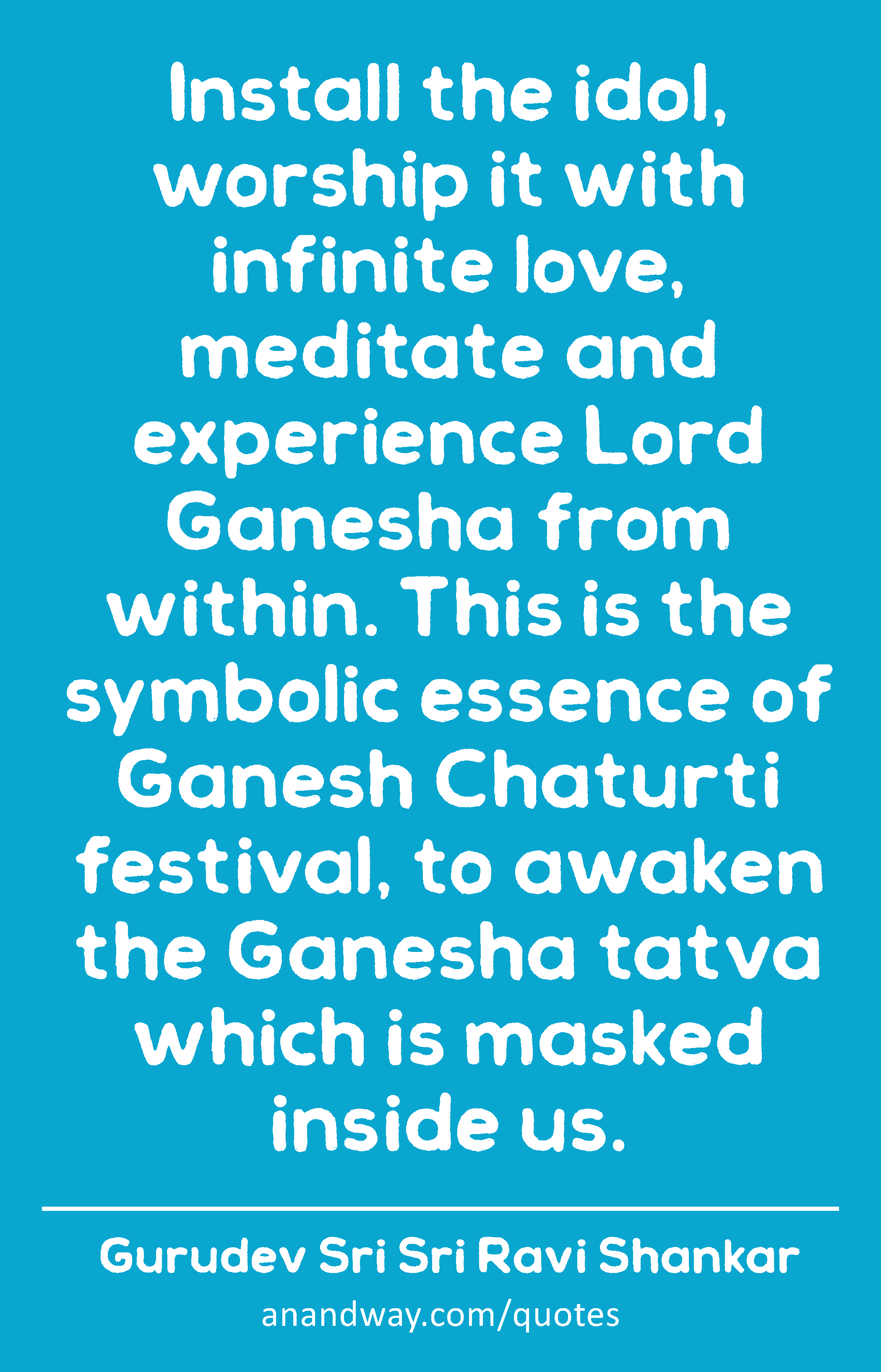 Install the idol, worship it with infinite love, meditate and experience Lord Ganesha from within.
 -Gurudev Sri Sri Ravi Shankar