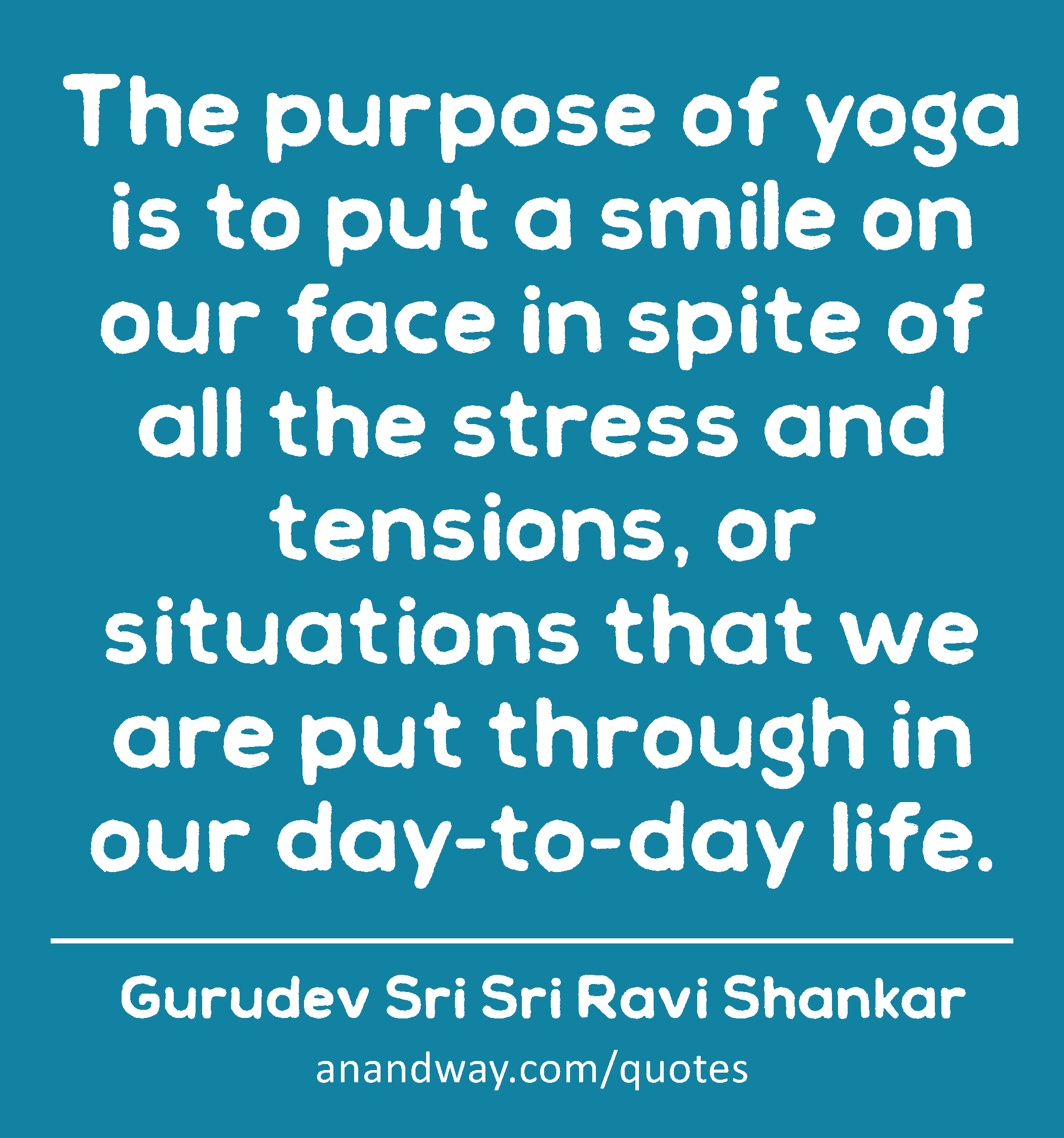 The purpose of yoga is to put a smile on our face in spite of all the stress and tensions, or
 -Gurudev Sri Sri Ravi Shankar