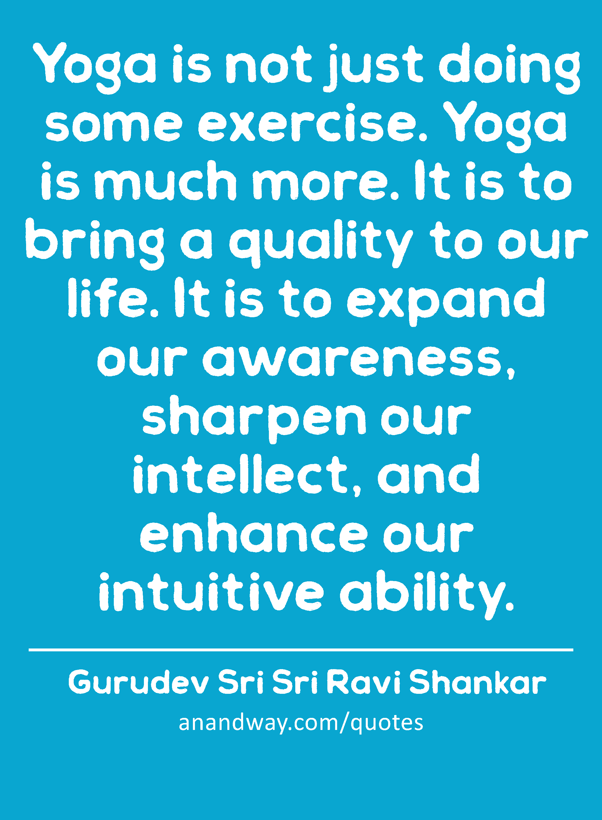 Yoga is not just doing some exercise. Yoga is much more. It is to bring a quality to our life. It
 -Gurudev Sri Sri Ravi Shankar