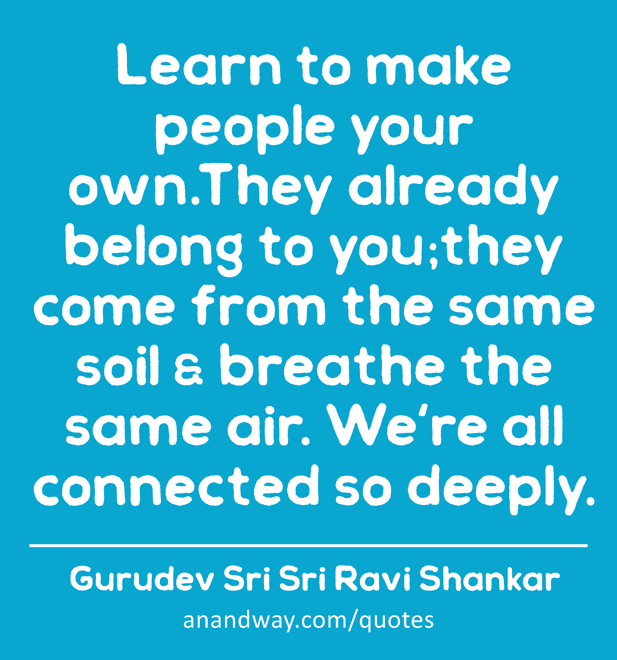 Learn to make people your own.They already belong to you;they come from the same soil & breathe the
 -Gurudev Sri Sri Ravi Shankar