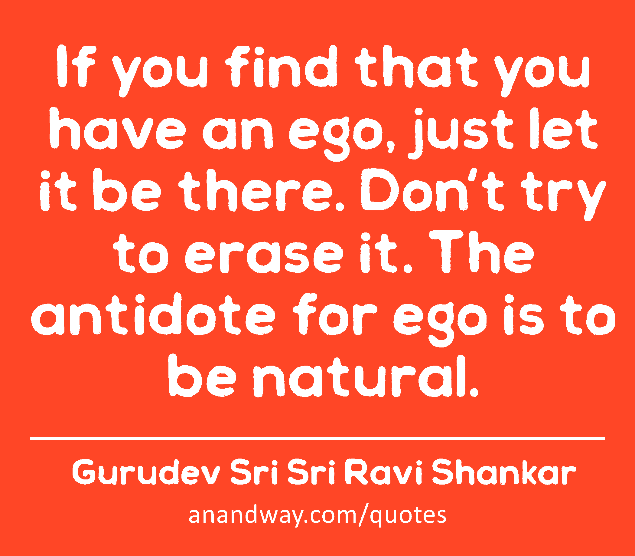 If you find that you have an ego, just let it be there. Don't try to erase it. The antidote for ego
 -Gurudev Sri Sri Ravi Shankar