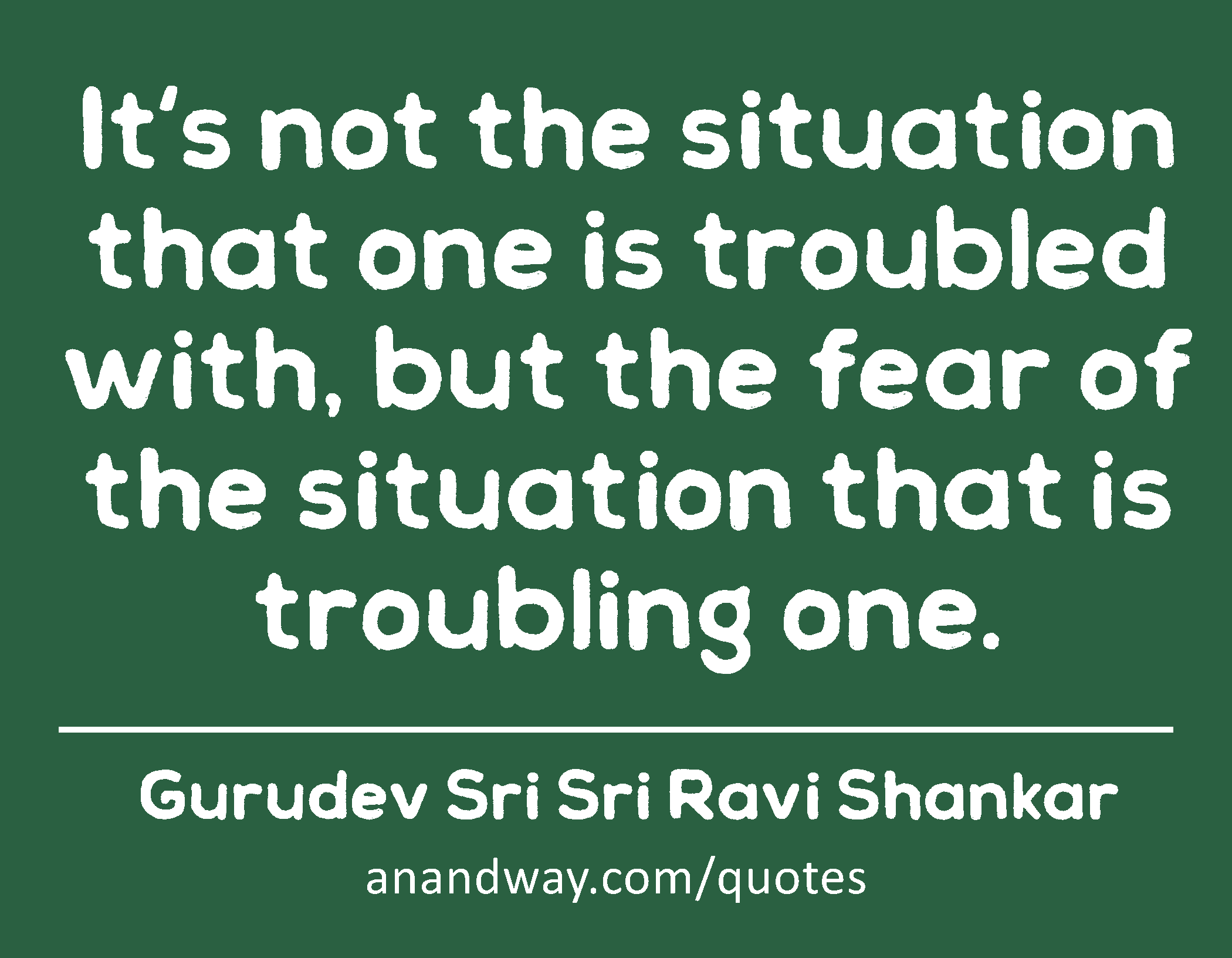 It's not the situation that one is troubled with, but the fear of the situation that is troubling
 -Gurudev Sri Sri Ravi Shankar