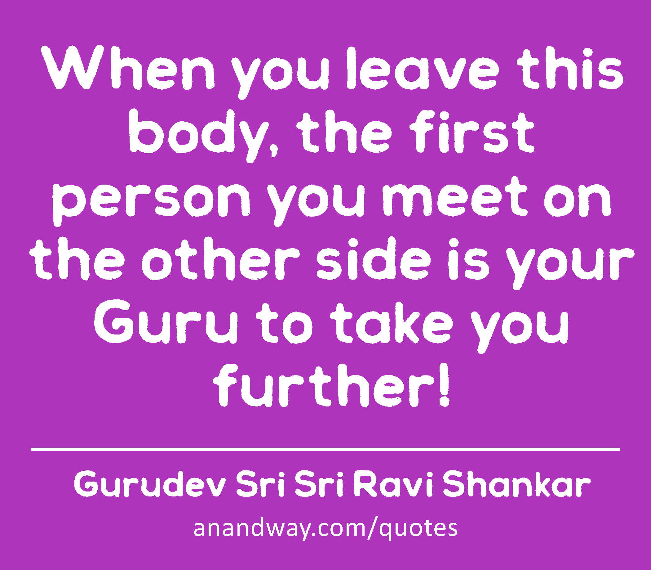 When you leave this body, the first person you meet on the other side is your Guru to take you
 -Gurudev Sri Sri Ravi Shankar