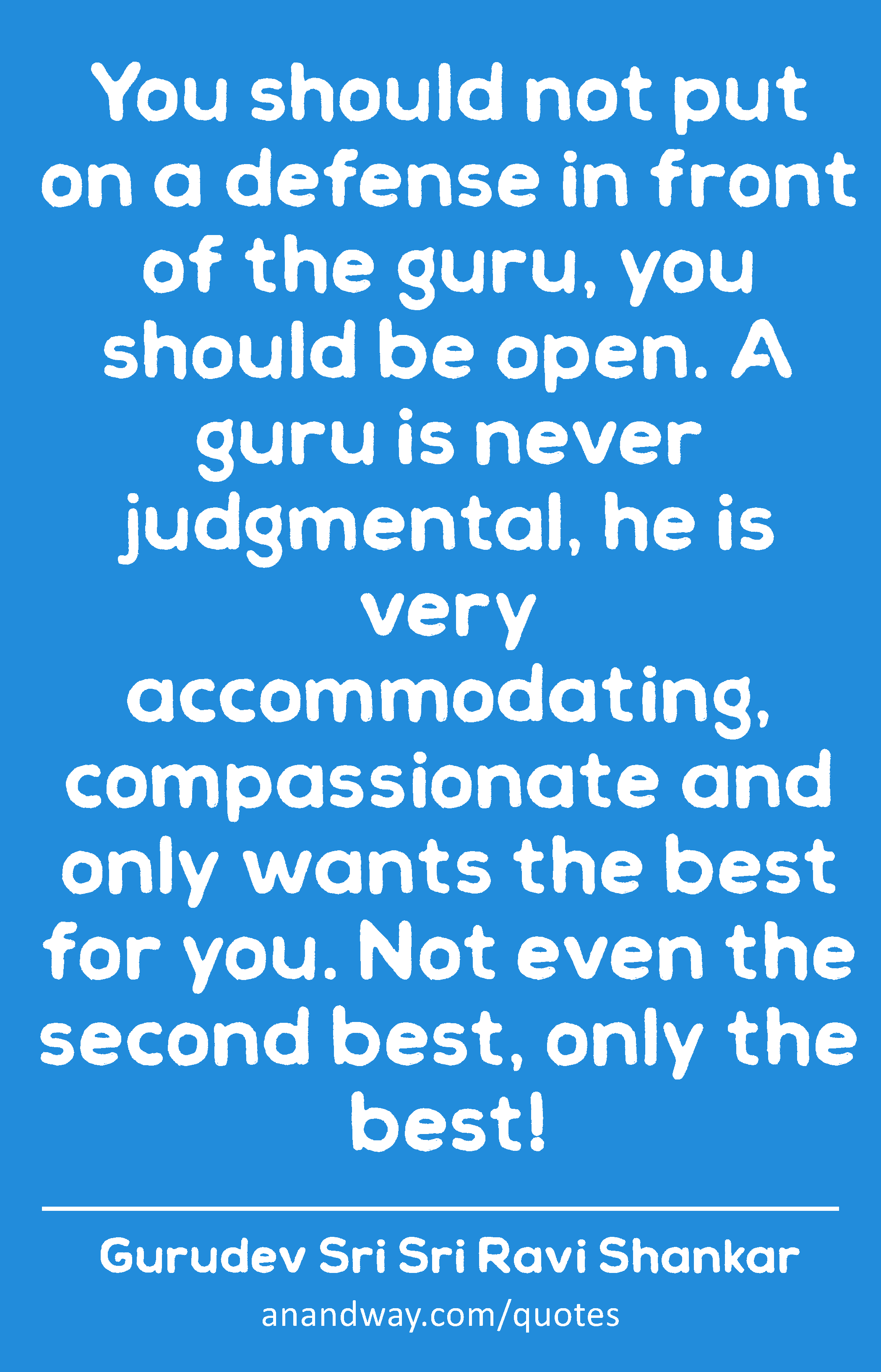 You should not put on a defense in front of the guru, you should be open. A guru is never
 -Gurudev Sri Sri Ravi Shankar