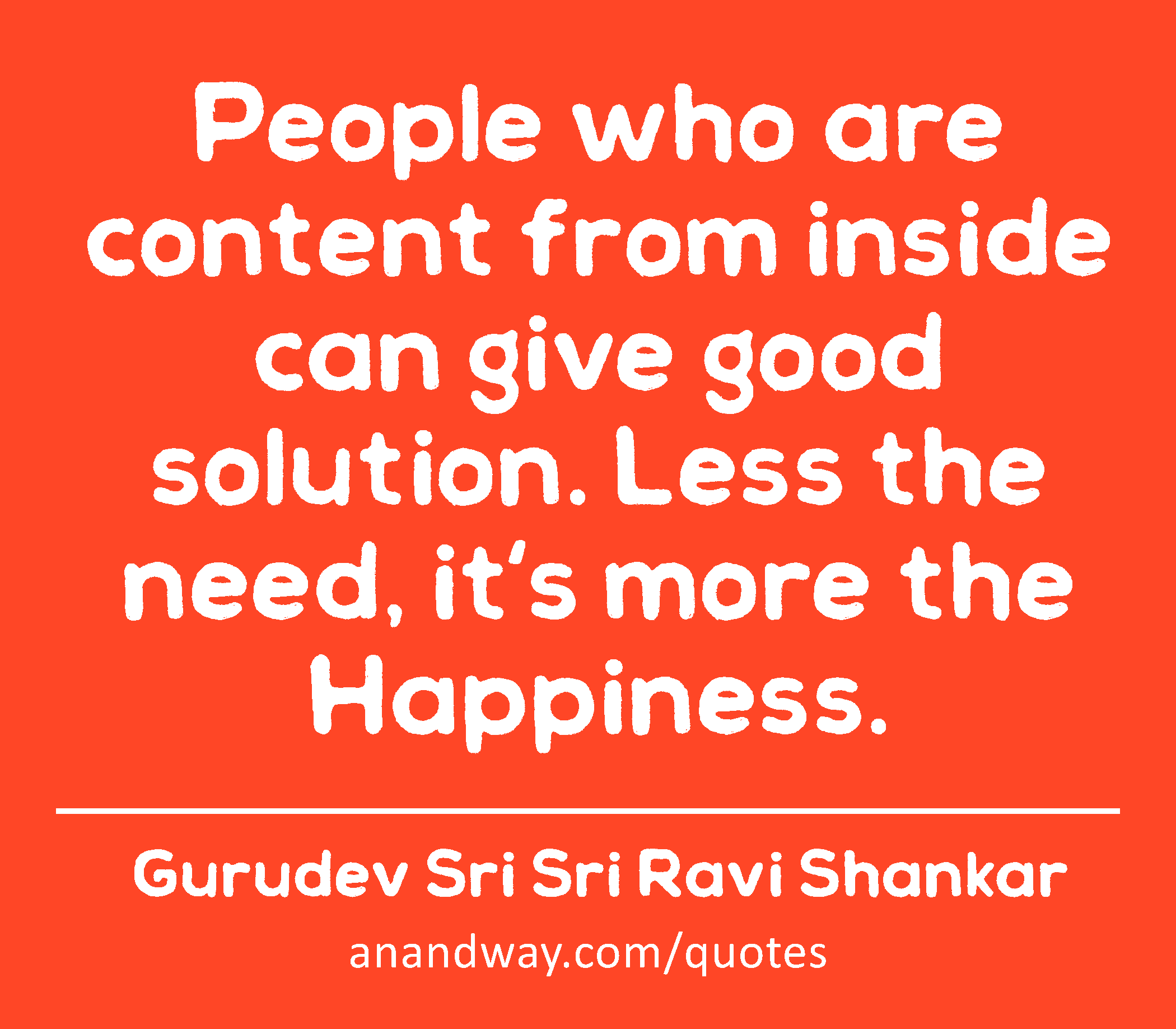 People who are content from inside can give good solution. Less the need, it's more the Happiness. 
 -Gurudev Sri Sri Ravi Shankar