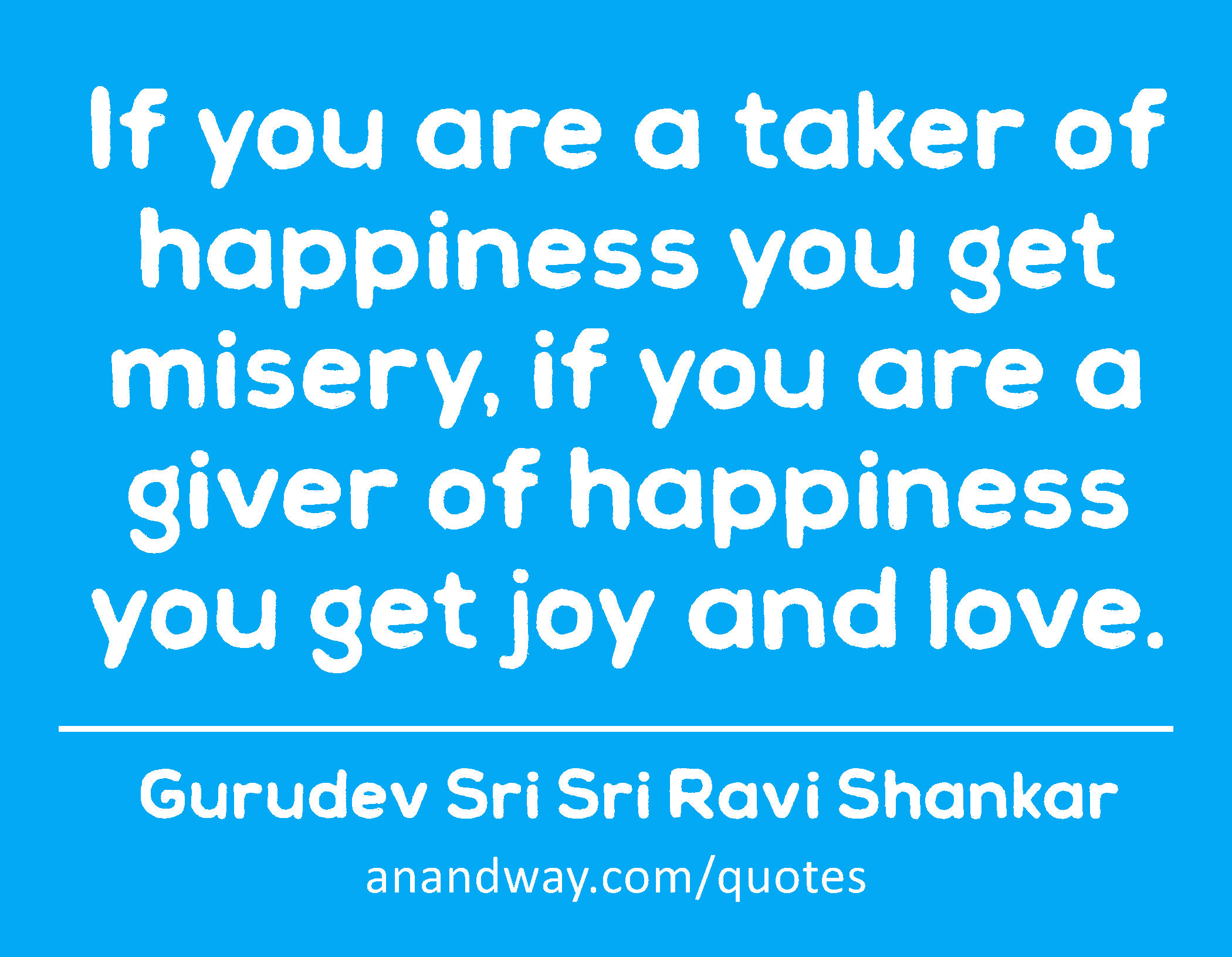 If you are a taker of happiness you get misery, if you are a giver of happiness you get joy and
 -Gurudev Sri Sri Ravi Shankar