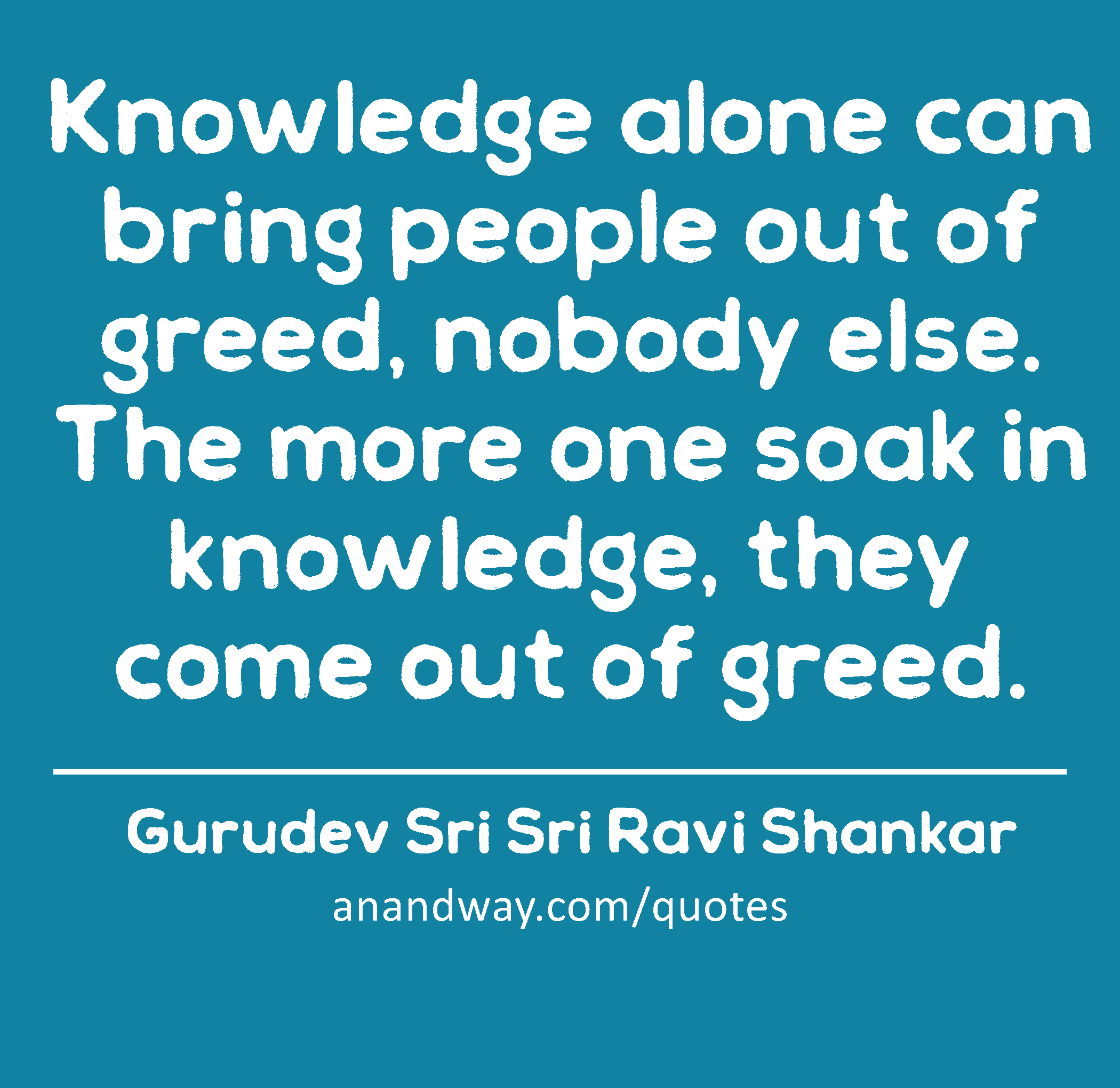 Knowledge alone can bring people out of greed, nobody else. The more one soak in knowledge, they
 -Gurudev Sri Sri Ravi Shankar