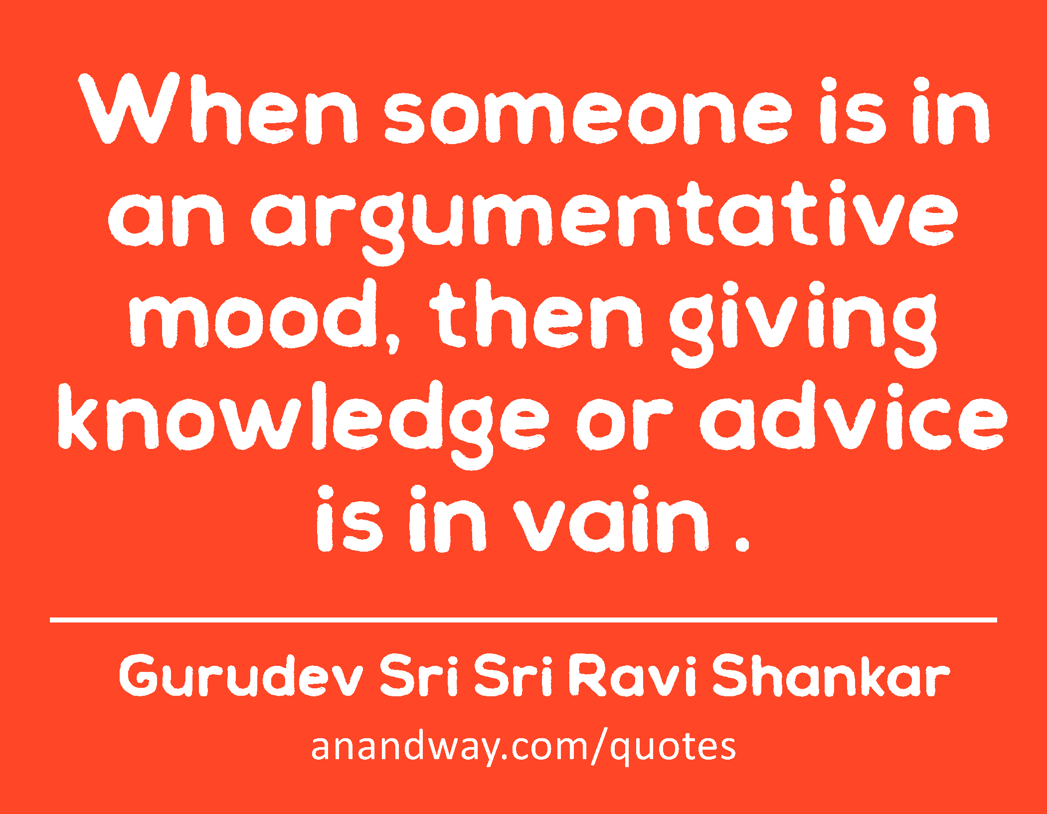 When someone is in an argumentative mood, then giving knowledge or advice is in vain . 
 -Gurudev Sri Sri Ravi Shankar