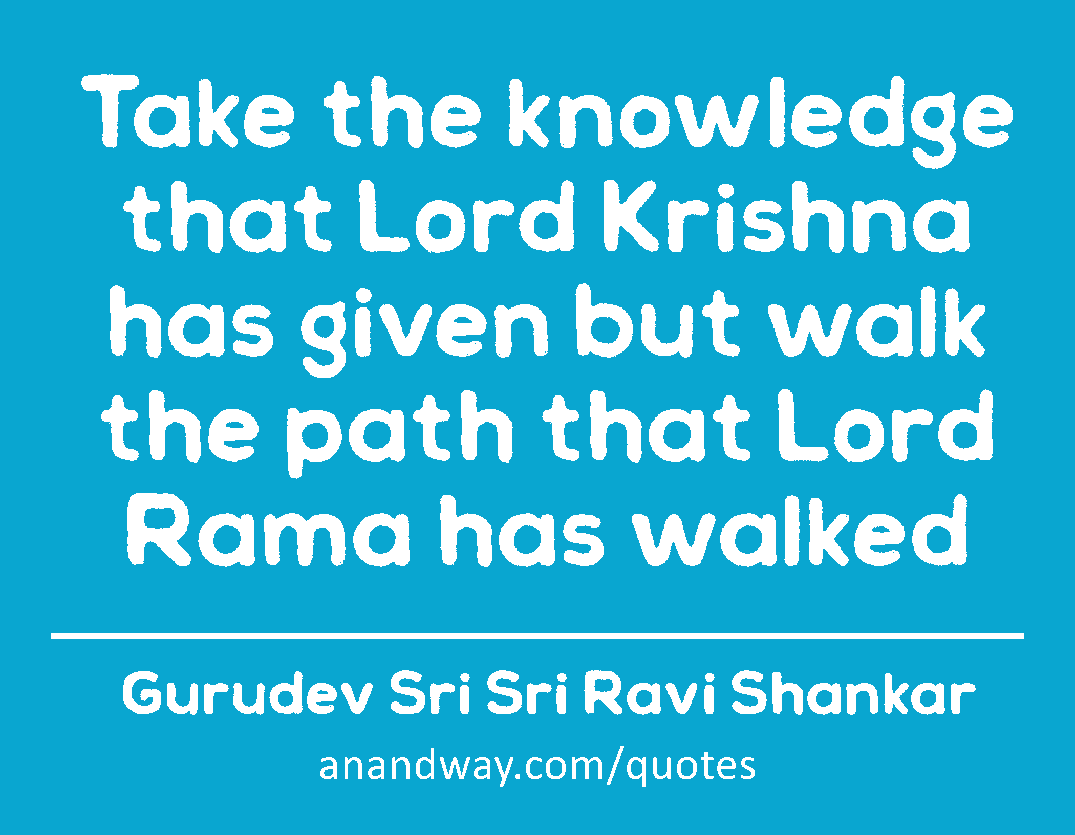 Take the knowledge that Lord Krishna has given but walk the path that Lord Rama has walked 
 -Gurudev Sri Sri Ravi Shankar