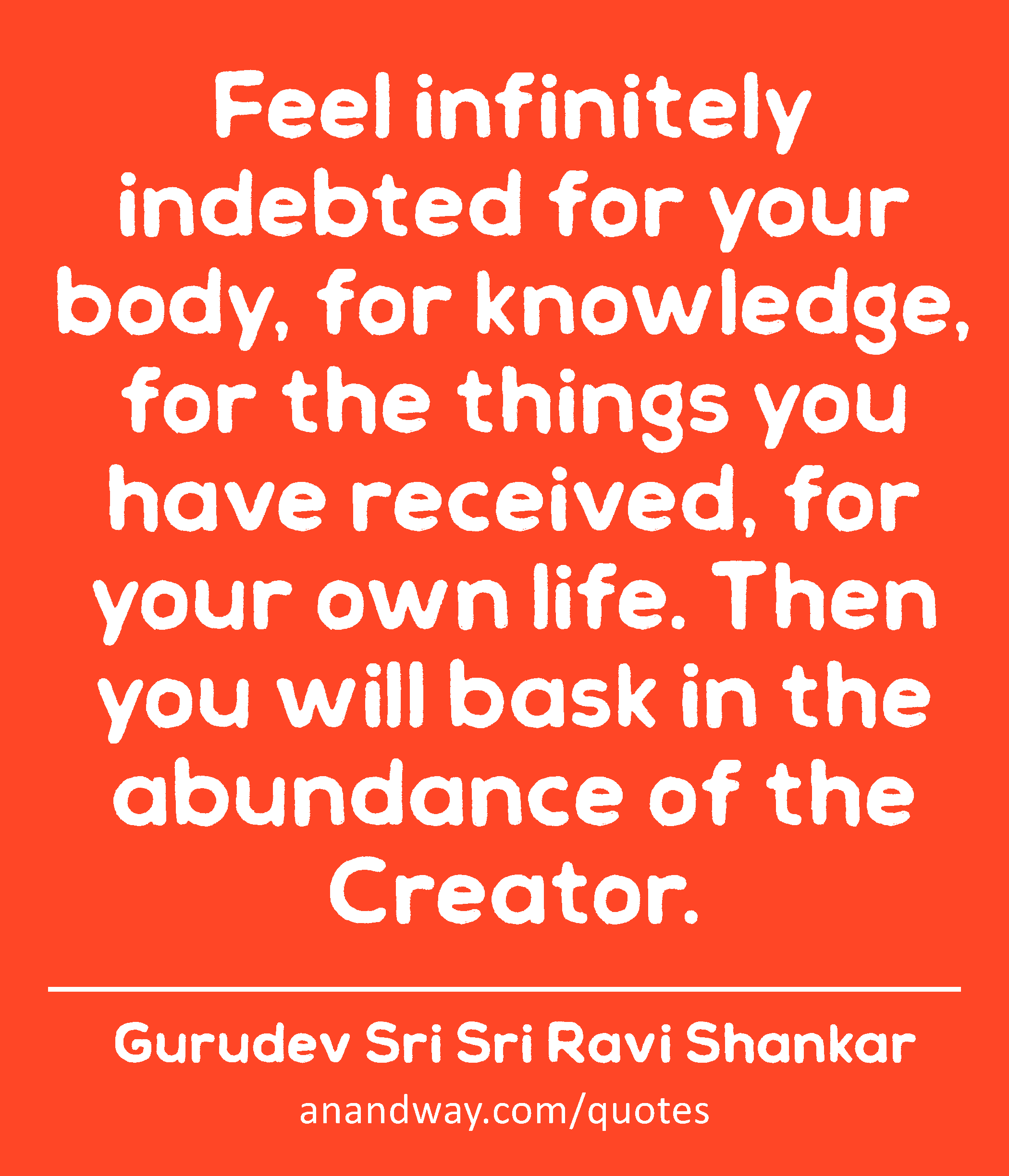 Feel infinitely indebted for your body, for knowledge, for the things you have received, for your
 -Gurudev Sri Sri Ravi Shankar