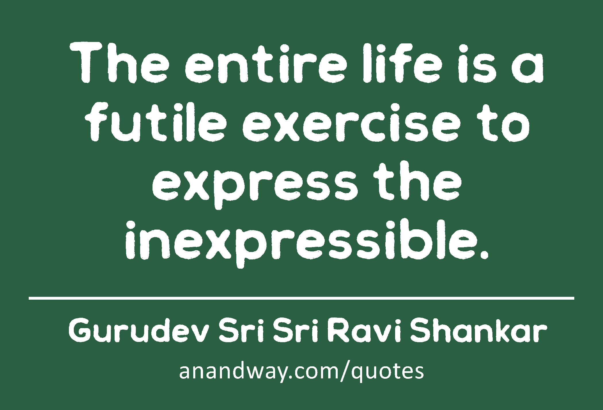 The entire life is a futile exercise to express the inexpressible. 
 -Gurudev Sri Sri Ravi Shankar