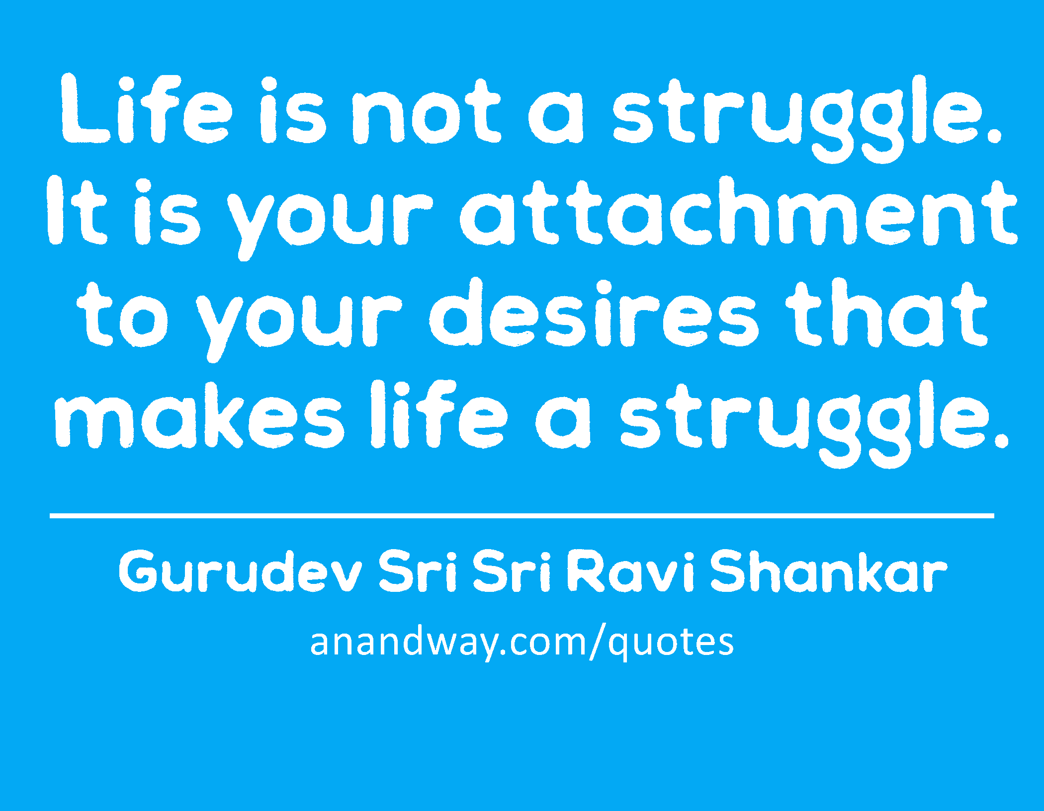 Life is not a struggle. It is your attachment to your desires that makes life a struggle. 
 -Gurudev Sri Sri Ravi Shankar