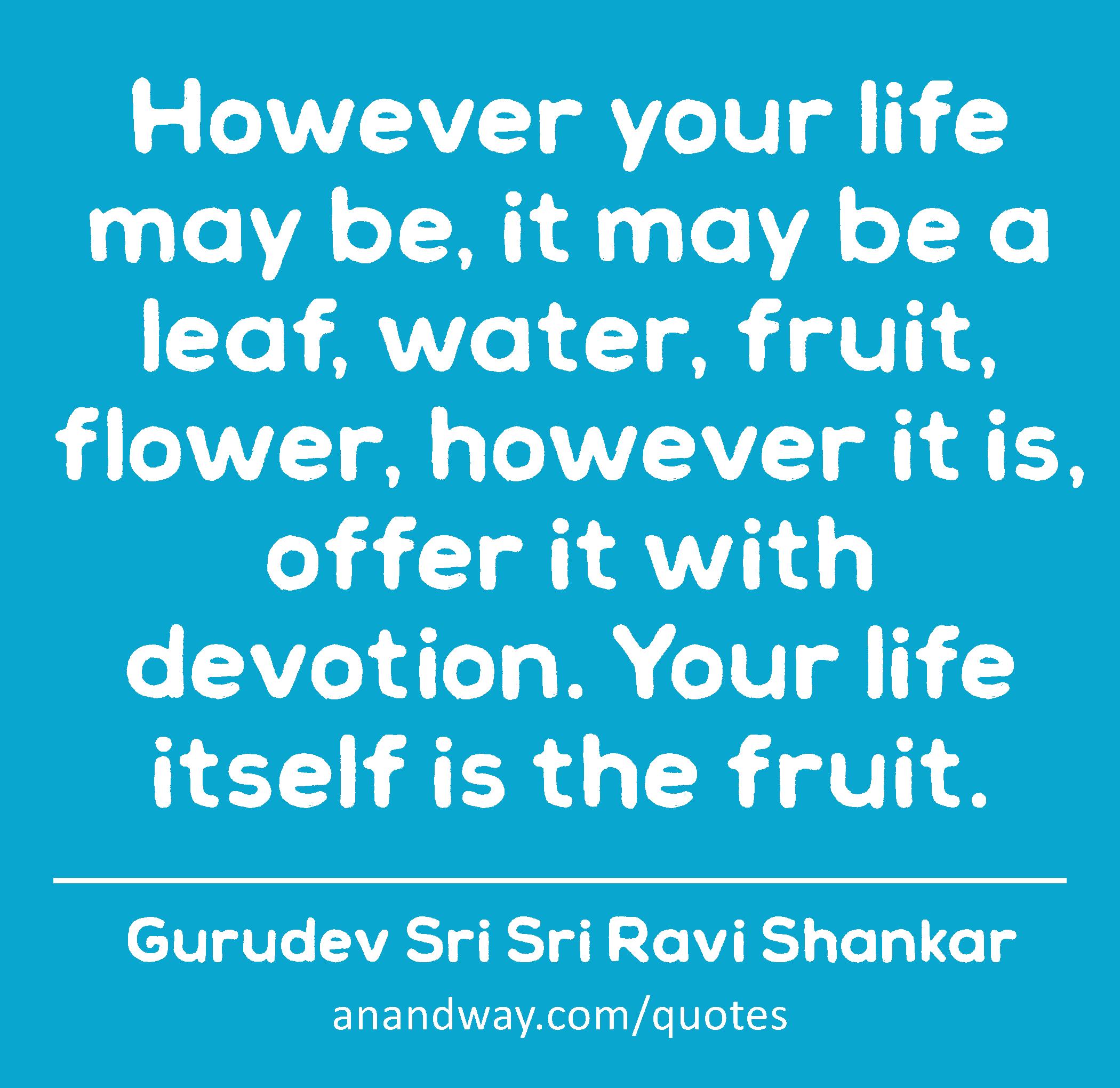 However your life may be, it may be a leaf, water, fruit, flower, however it is, offer it with
 -Gurudev Sri Sri Ravi Shankar