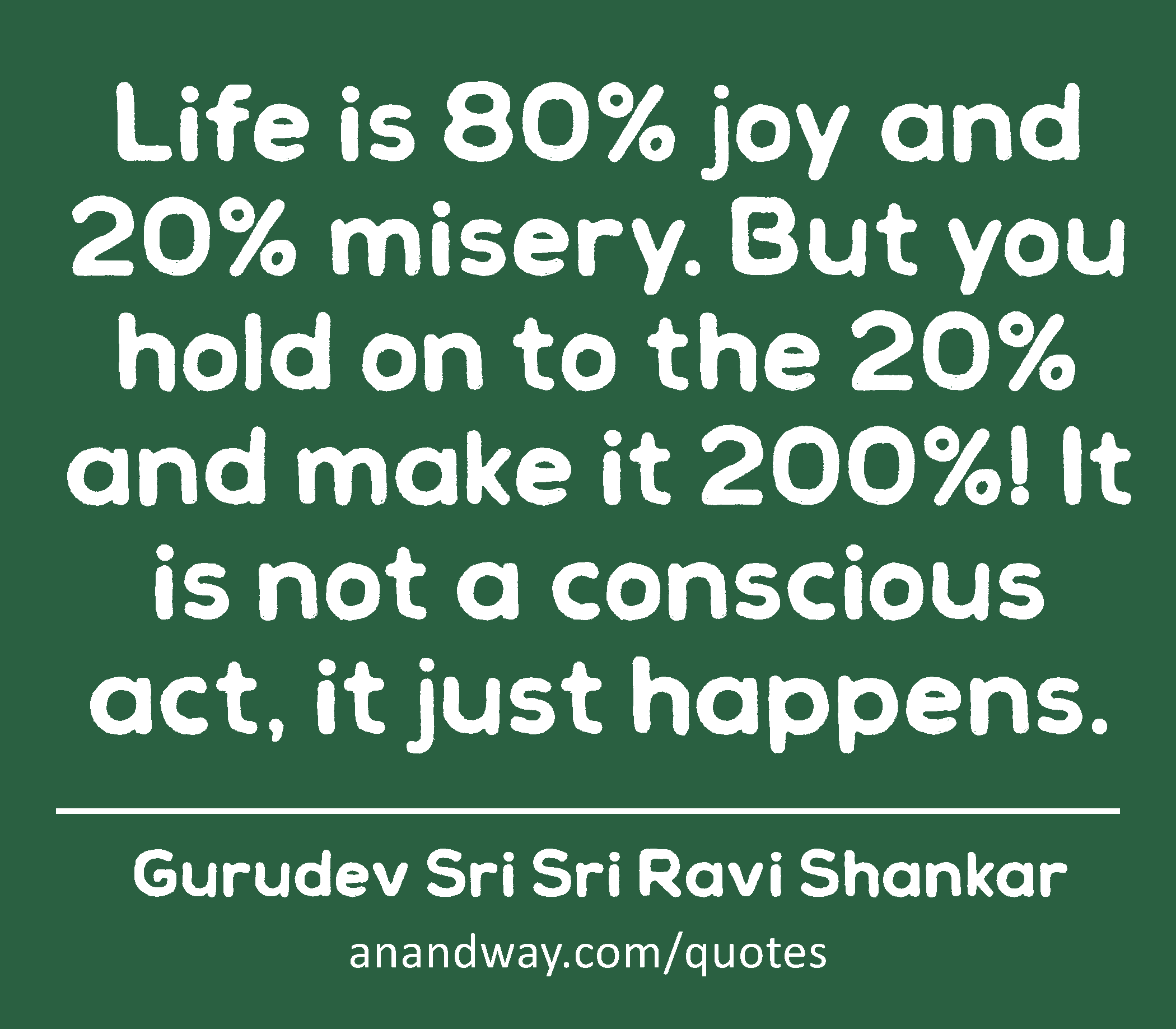 Life is 80% joy and 20% misery. But you hold on to the 20% and make it 200%! It is not a conscious
 -Gurudev Sri Sri Ravi Shankar