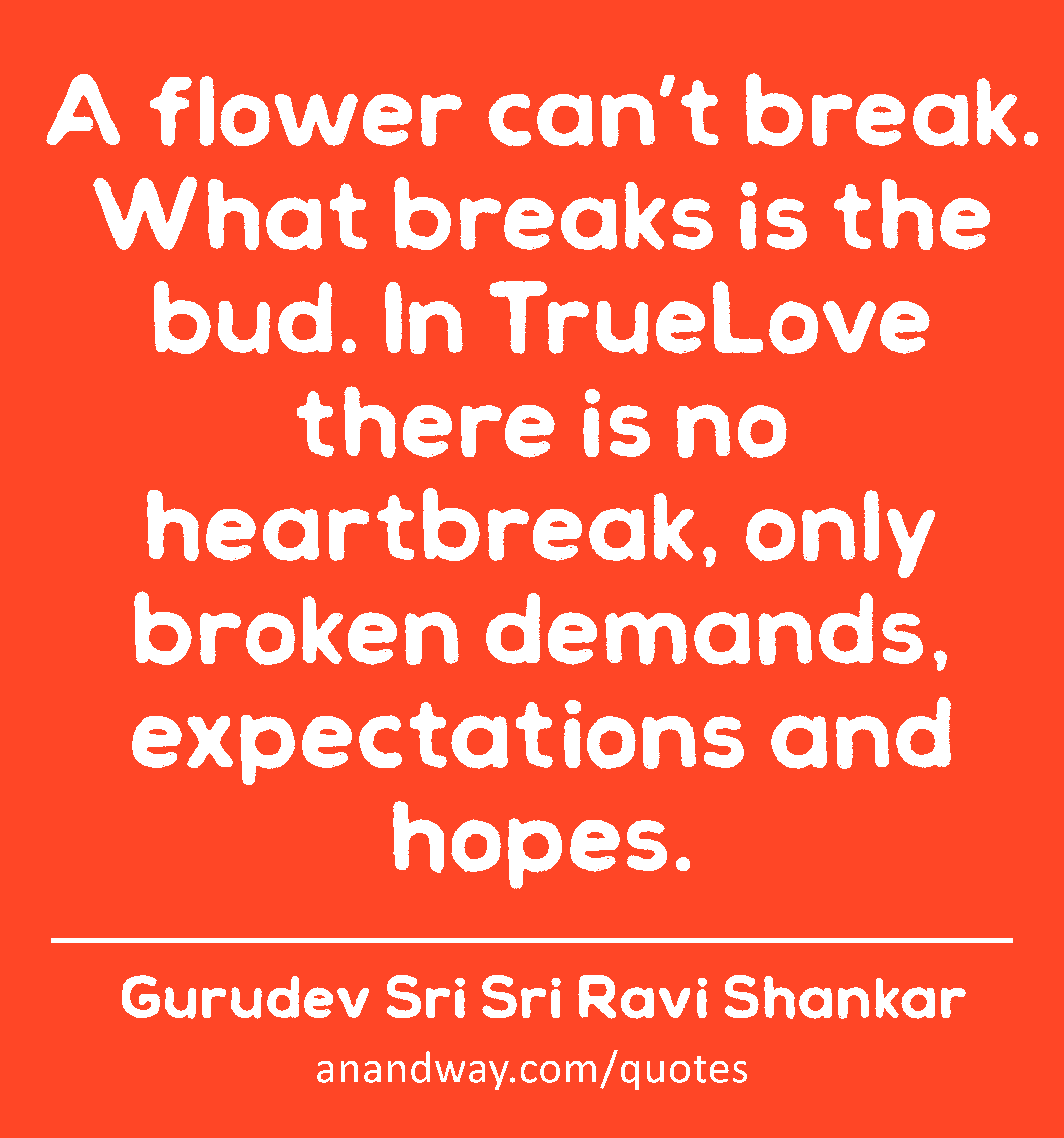 A flower can’t break. What breaks is the bud. In TrueLove there is no heartbreak, only broken
 -Gurudev Sri Sri Ravi Shankar