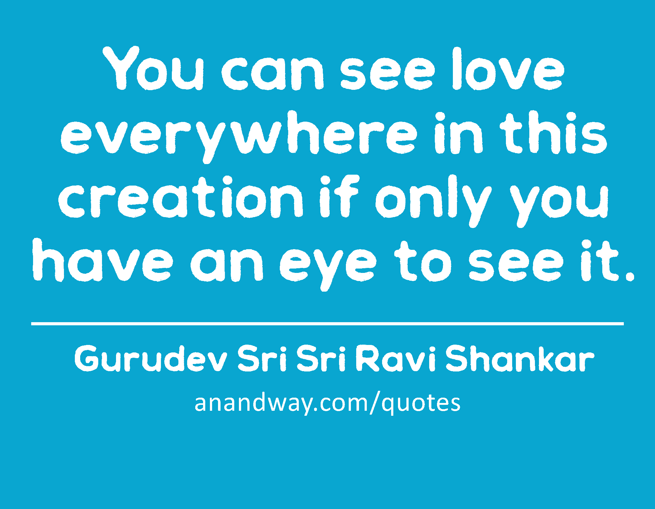 You can see love everywhere in this creation if only you have an eye to see it. 
 -Gurudev Sri Sri Ravi Shankar
